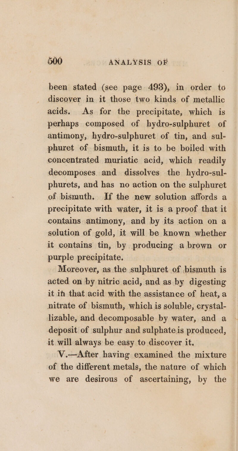 been stated (see page 493), in order to discover in it those two kinds of metallic acids. As for the precipitate, which is perhaps composed of hydro-sulphuret of antimony, hydro-sulphuret of tin, and sul- phuret of bismuth, it is to be boiled with concentrated muriatic acid, which readily decomposes. and dissolves the hydro-sul- phurets, and has no action on the sulphuret of bismuth. If the new solution affords a precipitate with water, it is a proof that it contains antimony, and by its action on a solution of gold, it will be known whether it contains tin, by producing a brown or purple precipitate. Moreover, as the sulphuret of kodiath ci is acted on by nitric acid, and as by digesting it ih that acid with the assistance of heat, a nitrate of bismuth, which is soluble, crystal- lizable, and decomposable by water, and a deposit of sulphur and sulphate is produced, it will always be easy to discover it. V.—After having examined the mixture of the different metals, the nature of which we are desirous of ascertaining, by the