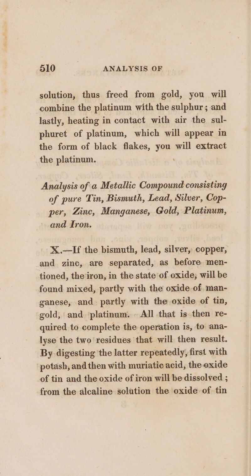 solution, thus freed from gold, you will combine the platinum with the sulphur; and lastly, heating in contact with air the sul- phuret of platinum, which will appear in the form of black flakes, you will extract the platinum. Analysis of a Metallic Compound consisting of pure Tin, Bismuth, Lead, Silver, Cop- per, Zinc, Manganese, Gold, Platinum, and fron. X.—If the bismuth, lead, silver, copper, and zinc, are separated, as before men- tioned, the ‘iron, in the state of oxide; will be found mixed, partly with the oxide of. man- ganese, and. partly with the oxide of tin, gold, and ‘platinum. - All that is. then re- quired to complete the operation is, to ana- lyse the two residues that will then result. By digesting the latter repeatedly, first with potash, and then with muriatic acid, the oxide of tin and the oxide of iron will be dissolved ; from the alcaline solution the oxide of tin