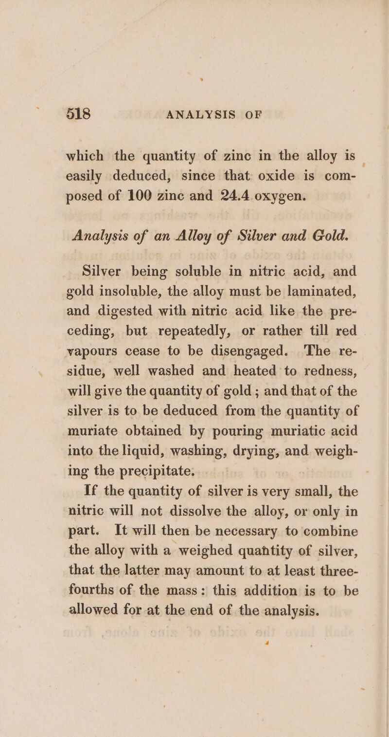 which the quantity of zinc in the alloy is_ easily deduced, since that oxide is com- posed of 100 zinc and 24.4 oxygen. Analysis of an Alloy of Silver and Gold. Silver being soluble in nitric acid, and gold insoluble, the alloy must be laminated, and digested with nitric acid like the pre- ceding, but repeatedly, or rather till red vapours cease to be disengaged. The re- sidue, well washed and heated to redness, will give the quantity of gold ; and that of the silver is to be deduced from the quantity of muriate obtained by pouring muriatic acid into the liquid, washing, drying, and. weigh- ing the precipitate. If the quantity of silver is very small, the nitric will not dissolve the alloy, or only in part. It will then be necessary to combine the alloy with a weighed quahtity of silver, that the latter may amount to at least three- fourths of the mass: this addition is to be allowed for at the end of the analysis. 4