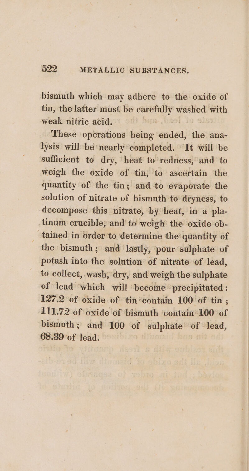 bismuth which may adhere to the oxide of tin, the latter must be carefully washed with weak nitric acid. These operations being ended, the ana- lysis will be nearly completed. It ‘will be sufficient to dry, heat to redness, and to weigh the oxide of tin, to ascertain the quantity of the tin; and to evaporate the solution of nitrate of bismuth to dryness, to decompose this nitrate, by heat, in a pla- tinum crucible, and to weigh the oxide ob- _ tained in order to determine the quantity of the bismuth; and lastly, pour sulphate of potash into the solution of nitrate of lead, to collect, wash, dry, and weigh the sulphate of lead which will become precipitated : 127.2 of oxide of tin‘contain 100 of tin ; 111.72 of oxide of bismuth contain 100 of bismuth; and 100 of sulphate of lead, 68.39 of lead.