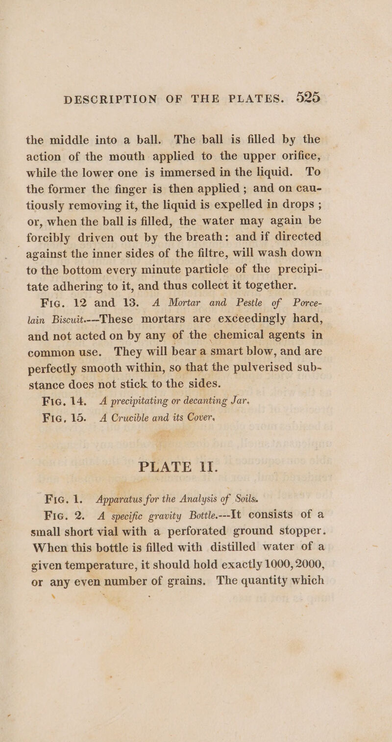 the middle into a ball. The ball is filled by the action of the mouth applied to the upper orifice, while the lower one is immersed in the liquid. To the former the finger is then applied ; and on cau- tiously removing it, the liquid is expelled in drops ; or, when the ball is filled, the water may again be forcibly driven out by the breath: and if directed - against the inner sides of the filtre, will wash down to the bottom every minute particle of the precipi- tate adhering to it, and thus collect it together. Fic. 12 and 18. A Mortar and Pestle of Porce- lain Biscuit.--These mortars are exceedingly hard, and not acted on by any of the chemical agents in common use. They will bear a smart blow, and are perfectly smooth within, so that the pulverised sub- stance does not stick to the sides. Fic. 14. A precipitating or decanting Jar. Fic, 15. &lt;A Crucible and its Cover. PLATE If. Fic. 1. Apparatus for the Analysis of Soils. Fic. 2. A specific gravity Bottle.---It consists of a small short vial with a perforated ground stopper. When this bottle is filled with distilled water of a given temperature, it should hold exactly 1000, 2000, or any even number of grains. The quantity which ‘ s :