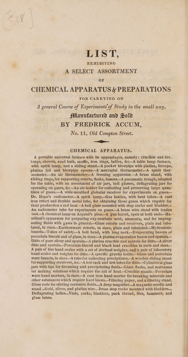 LIST, EXHIBITING A SELECT ASSORTMENT ” OF CHEMICAL APPARATUS &amp; PREPARATIONS FOR CARRYING ON A general Course of Experiments’of Study in the small way, Manufactured and Sold BY FREDRICK ACCUM, No. 11, Old Compton Street. —&lt;— CHEMICAL APPARATUS. A portable universal furnace with its appendages, namely: crucible and fire. tongs, shovels, sand bath, muffle, iron rings, ladles, &amp;c.—A table lamp furnace, with spirit lamp, and a sliding stand.—A pocket blowpipe with platina, forceps, platina foil and blowpipe spoons.-A mercurial thermometer.--A spirit ther- mometer.—An air thermometer.--A freezing apparatus.--A brass stand, with sliding rings, for supporting retorts, flasks, basons.-A pneumatic trough, adapted for the table, with an assortment of air jars, bell glasses, deflagrating jars for operating on gases, &amp;c.-An air-holder for collecting and preserving large quan- tities of gases.—-A wide-mouthed globular receiver for experiments on gases.-- Dr. Hope’s eudiometer.—A spirit lamp.—Gas bottles, with bent tubes.-A cast iron retort and flexible metal tube, for obtaining those gases which require for their production a red heat --A bell glass mounted with stop cocks and bladder.— An eudiometer tube for experiments on gases. --A brass wire stand with leaden foot.—A chemical lamp on Argand’s plan.-A gun barrel, open at both ends.—Ha- * milton’s apparatus for preparing oxy-muriatic acid, ammonia, and for impreg- nating fluids with gases in general.—Glass retorts and receivers, plain and tubu- lated, in sizes.-Earthenware retorts, in sizes, plain and tubulated.—Hydrostatic funnels,—Tubes of safety.-A bolt head, with long neck.—Evaporating basons of porcelain biscuit and of glass, in sizes.-A platina evaporation bason and spatula.-- Ditto of pure silver and spatula.—-A platina crucible and spatula for ditto.—A silver ditto and spatula.—Porcelain biscuit and black lead crucibles in sorts and sizes.-- A pair of fine hand scales with a set of decimal weights, and a pair of laboratory hand scales and weights for ditto.-A specific gravity bottle.-Glass and porcelain ware funnels, in sizes.—A tube for collecting precipitates.—-A wooden sliding stand for supporting receivers, &amp;c.--A test rack and test tubes for ditto.—Cylindrical glass jars with lips for decanting and precipitating fluids.--Glass flasks, and matrasses for making solutions which require the aid of heat.--Crucible stands.-Porcelain ware hand mortars, in sizes.-A cast iron hand mortar for breaking minerals and other substances which require hard blows.—Filtering paper, and a filtering stand. Glass rods for stirring corrosive fluids...A deep magnifier...A magnetic needle and stand...Gold, silver, and platina wire...Brass stop cocks mounted with bladders... Deflagrating ladles...Vials, corks, bladders, pack thread, files, hammers, and glass tubes.