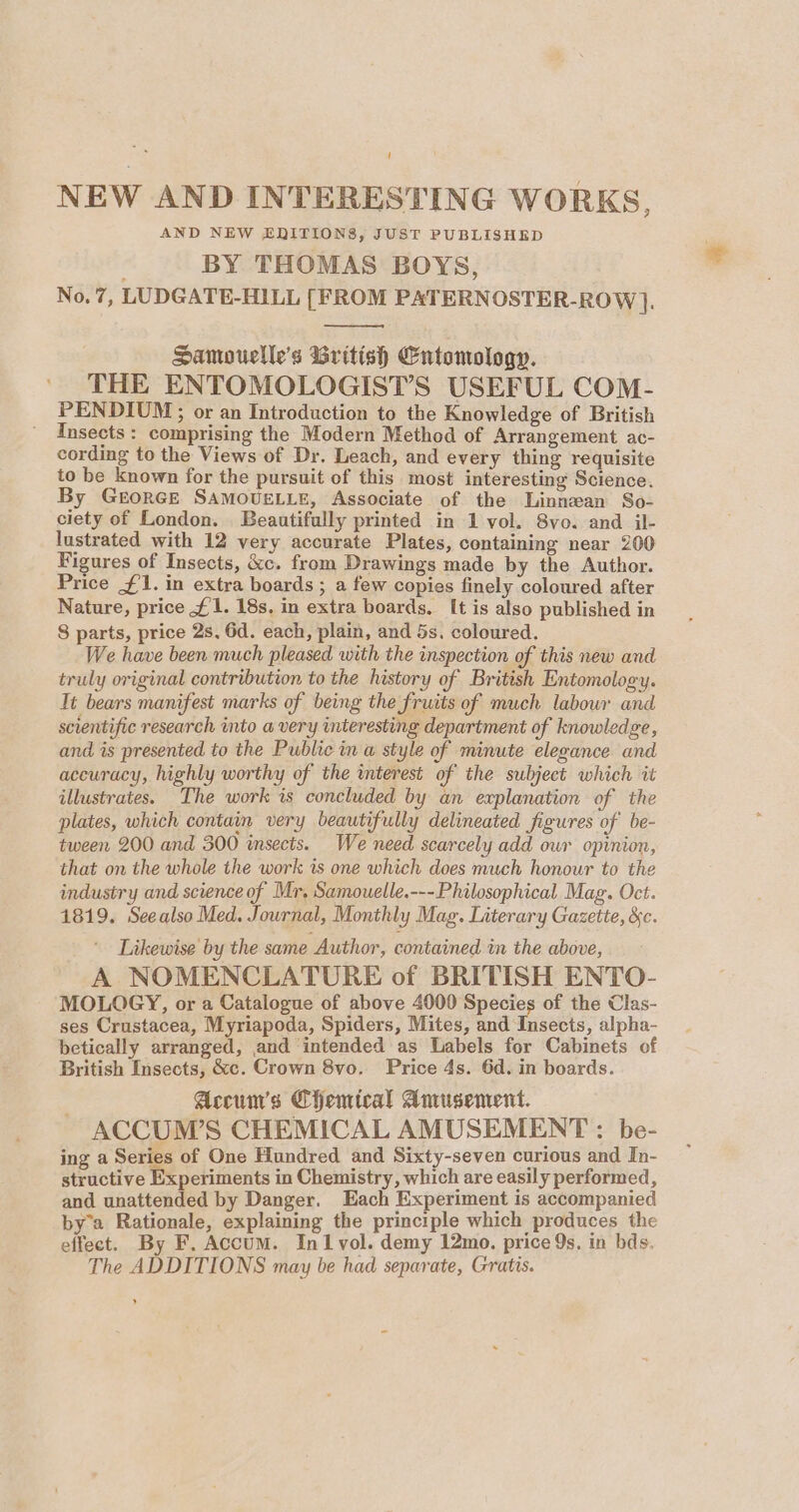 NEW AND INTERESTING WORKS, AND NEW ENITIONS, JUST PUBLISHED | BY THOMAS BOYS, No.7, LUDGATE-HILL [FROM PATERNOSTER-ROW ]. Samouelle’s British Entomology. THE ENTOMOLOGIST’S USEFUL COM- PENDIUM; or an Introduction to the Knowledge of British Insects: comprising the Modern Method of Arrangement ac- cording to the Views of Dr. Leach, and every thing requisite to be known for the pursuit of this most interesting Science. By GeEorRGE SAMOUELLE, Associate of the Linnean So- ciety of London. Beautifully printed in 1 vol. 8vo. and il- lustrated with 12 very accurate Plates, containing near 200 Figures of Insects, &amp;c. from Drawings made by the Author. Price #1. in extra boards ; a few copies finely coloured after Nature, price £1. 18s. in extra boards. It is also published in 8 parts, price 2s, 6d. each, plain, and 5s. coloured. We have been much pleased with the mspection of this new and truly original contribution to the history of British Entomology. Tt bears manifest marks of being the Sruits of much labour and scientific research into a very interesting department of knowledge, and is presented to the Public in a style of minute elegance and accuracy, highly worthy of the interest of the subject which it illustrates. The work is concluded by an explanation of the plates, which contain very beautifully delineated figures of be- tween 200 and 300 insects. We need scarcely add our opinion, that on the whole the work is one which does much honour to the industry and science of Mr, Samouelle.---Philosophical Mag. Oct. 1819. Seealso Med. Journal, Monthly Mag. Literary Gazette, &amp;c. Likewise by the same Author, contained in the above, A NOMENCLATURE of BRITISH ENTO- MOLOGY, or a Catalogue of above 4000 Species of the Clas- ses Crustacea, Myriapoda, Spiders, Mites, and Insects, alpha- betically arranged, and intended as Labels for Cabinets of British Insects, &amp;c. Crown 8vo. Price 4s. 6d. in boards. Accum’s Chemical Amusement. ACCUM’S CHEMICAL AMUSEMENT : be- ing a Series of One Hundred and Sixty-seven curious and In- structive Experiments in Chemistry, which are easily performed, and unattended by Danger. Each Experiment is accompanied by’a Rationale, explaining the principle which produces the effect. By F. Accum. Inl vol. demy 12mo. price 9s. in bds. The ADDITIONS may be had separate, Gratis. »