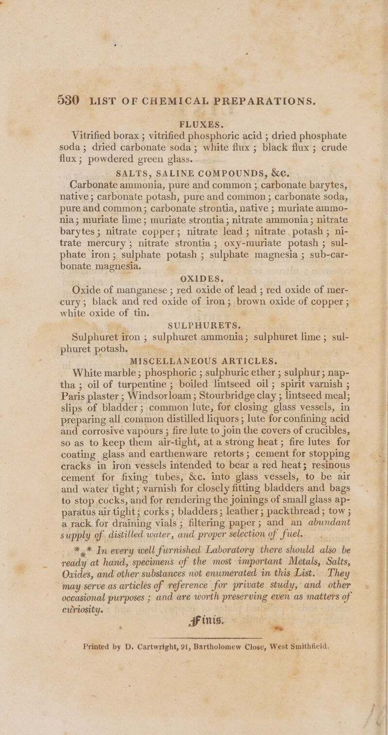 1 % 4 530 LIST OF CHEMICAL PREPARATIONS. FLUXES. Vitrified borax ; vitrified phosphoric acid ; dried phosphate soda; dried carbonate soda; white flux ; black flux ; crude flux; powdered green glass. SALTS, SALINE COMPOUNDS, &amp;ce. Carbonate ammonia, pure and common ; carbonate barytes, native ; carbonate potash, pure and common ; carbonate soda, pure and common; carbonate strontia, native ; muriate ammo- nia; muriate lime ; muriate strontia; nitrate ammonia ; nitrate barytes ; nitrate copper; nitrate lead ; nitrate potash ; ni- trate mercury ; nitrate strontia ; oxy-muriate potash ; sul- phate iron; sulphate potash ; sulphate magnesia ; sub-car- bonate magnesia. : 4 OXIDES. } Oxide of manganese ; red oxide of lead ; red oxide of mer- cury; black and red oxide of iron; brown oxide of copper ; white oxide of tin. ; : _+_ 7 SULPHURETS, Sulphuret iron ; sulphuret ammonia; sulphuret lime ; sul- ‘phuret potash : MISCELLANEOUS ARTICLES. White marble ; phosphoric ; sulphuric ether ; sulphur; nap- tha ; oil of turpentine ; boiled lintseed oil; spirit varnish ; Paris plaster ; Windsorloam ; Stourbridge clay ; lintseed meal; slips of bladder ; common lute, for closing glass vessels, in preparing all common distilled liquors ; lute for confining acid and corrosive vapours ; fire lute to join the covers of crucibles, so as to keep them air-tight, at a strong heat ; fire lutes for coating glass and earthenware retorts; cement for stopping cracks in iron vessels intended to bear a red heat; resinous cement for fixing tubes, &amp;c. into glass vessels, to be air and water tight; varnish for closely fitting bladders and bags to stop cocks, and for rendering the joinings of small glass ap- paratus air tight; corks ; bladders; leather; packthread ; tow ; a rack, for draining vials ; filtering paper; and an abundant supply of distilled water, and proper selection of fuel. _ *.* In every well furnished Laboratory there should also be reddy at hand, specimens of the most important Metals, Salts, Oxides, and other substances not enumerated in this List. They “may serve as-articles of reference for private study, and other occasional purposes ; and are worth preserving even as matters of curiosity. cB ) : HF ints. oa Se iaeneeeteenecemmanmmanemnmmenen . Printed by D. Cartwright, 91, Bartholomew Close, West Smithfield, # tN eras