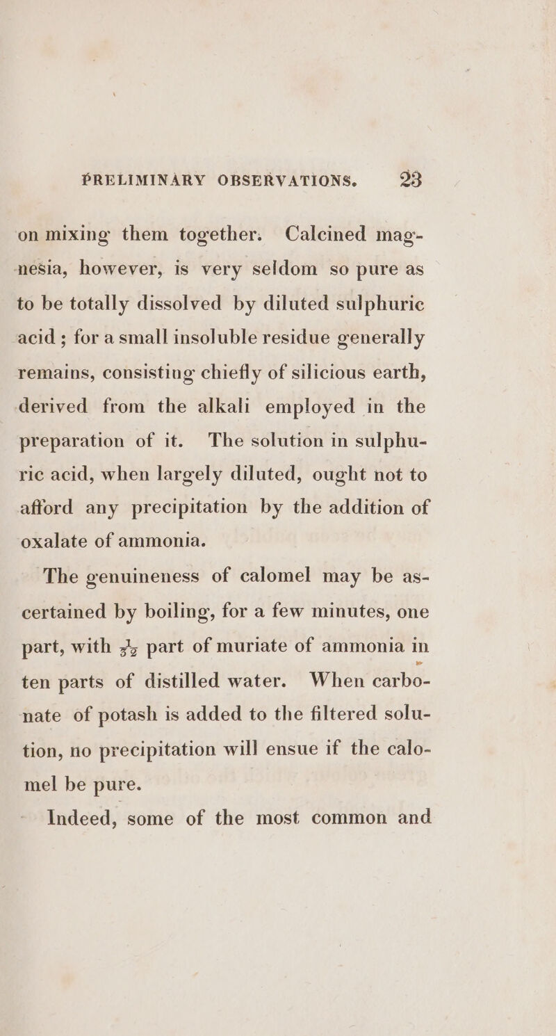 on mixing them together. Calcined mag- nesia, however, is very seldom so pure as to be totally dissolved by diluted sulphuric acid ; for a small insoluble residue generally remains, consisting chiefly of silicious earth, derived from the alkali employed in the preparation of it. The solution in sulphu- ric acid, when largely diluted, ought not to afford any precipitation by the addition of oxalate of ammonia. The genuineness of calomel may be as- certained by boiling, for a few minutes, one part, with 3 part of muriate of ammonia in ten parts of distilled water. When Carle. nate of potash is added to the filtered solu- tion, no precipitation will ensue if the calo- mel be pure. Indeed, some of the most common and