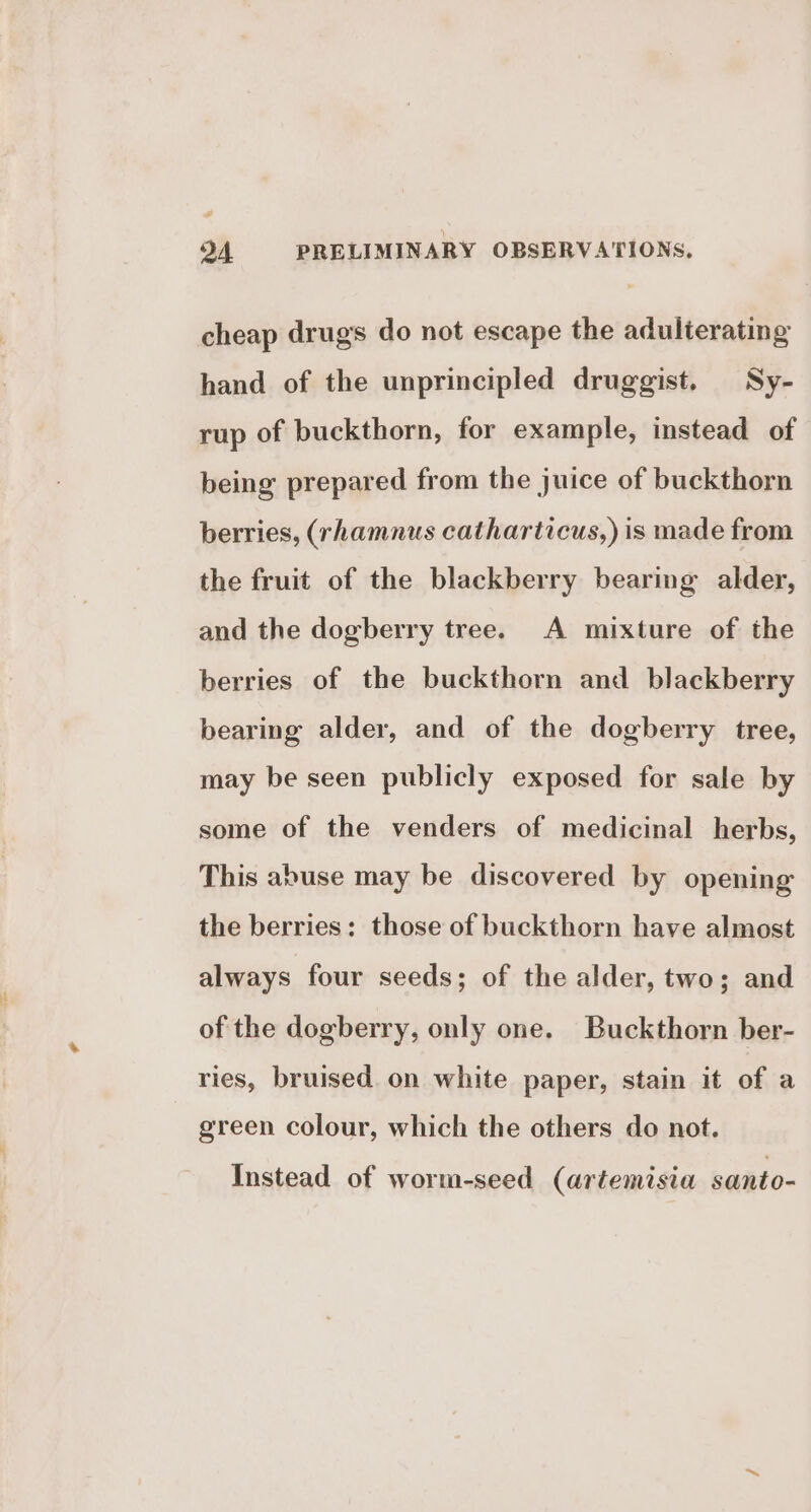 cheap drugs do not escape the adulterating hand of the unprincipled druggist. Sy- rup of buckthorn, for example, instead of being prepared from the juice of buckthorn berries, (rhamnus catharticus,) is made from the fruit of the blackberry bearing alder, and the dogberry tree. A mixture of the berries of the buckthorn and blackberry bearing alder, and of the dogberry tree, may be seen publicly exposed for sale by some of the venders of medicinal herbs, This abuse may be discovered by opening the berries: those of buckthorn have almost always four seeds; of the alder, two; and of the dogberry, only one. Buckthorn ber- ries, bruised. on white paper, stain it of a green colour, which the others do not. Instead of worm-seed (artemisia santo-