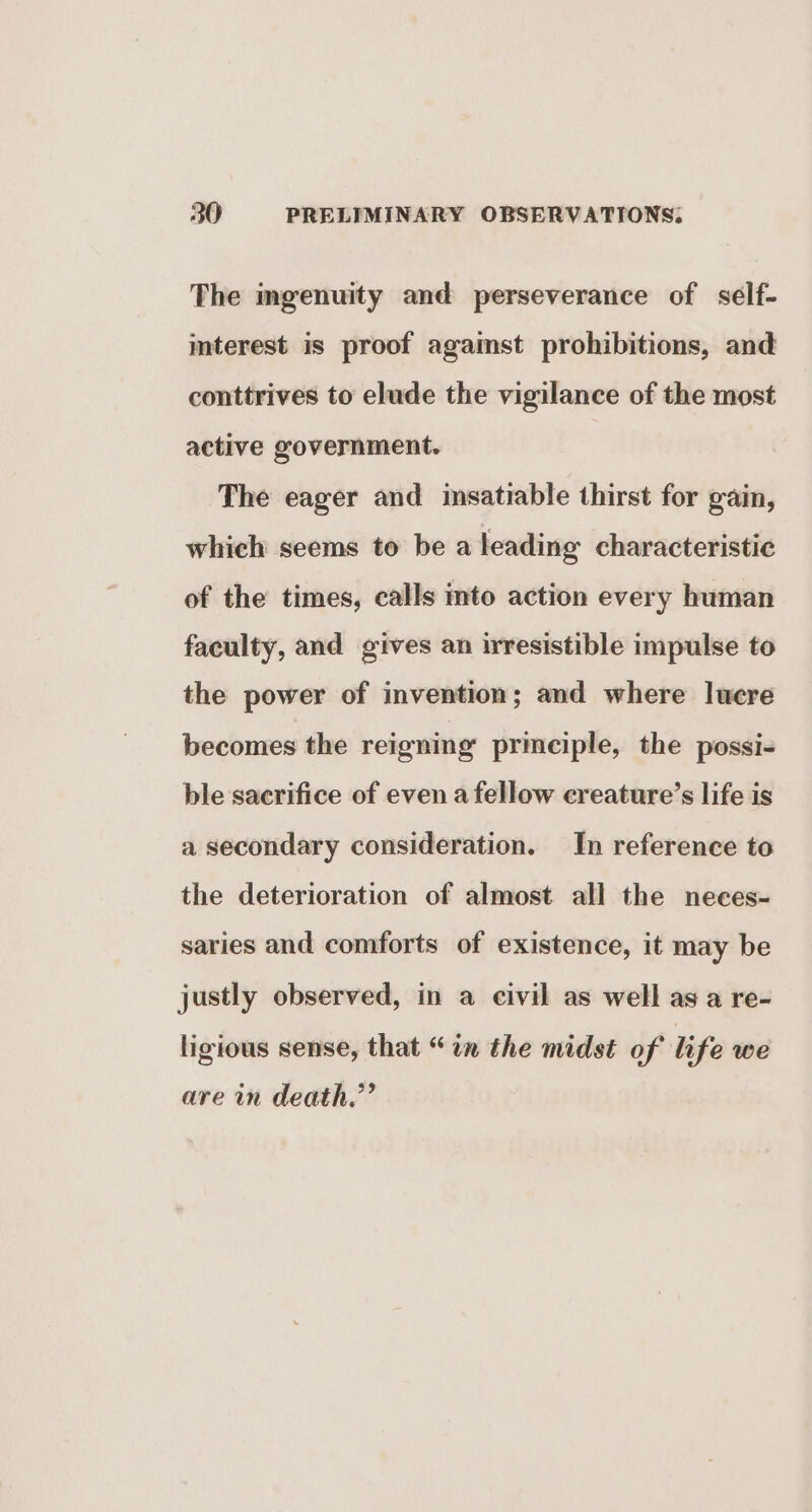 The mgenuity and perseverance of self- imterest is proof agaimst prohibitions, and conttrives to elude the vigilance of the most active government. The eager and insatiable thirst for gain, which seems to be a leading characteristic of the times, calls mto action every human faculty, and gives an irresistible impulse to the power of invention; and where lucre becomes the reigning principle, the possi- ble sacrifice of even a fellow creature’s life is a secondary consideration. In reference to the deterioration of almost all the neces- saries and comforts of existence, it may be justly observed, in a civil as well as a re- ligious sense, that “in the midst of life we are in death.’’