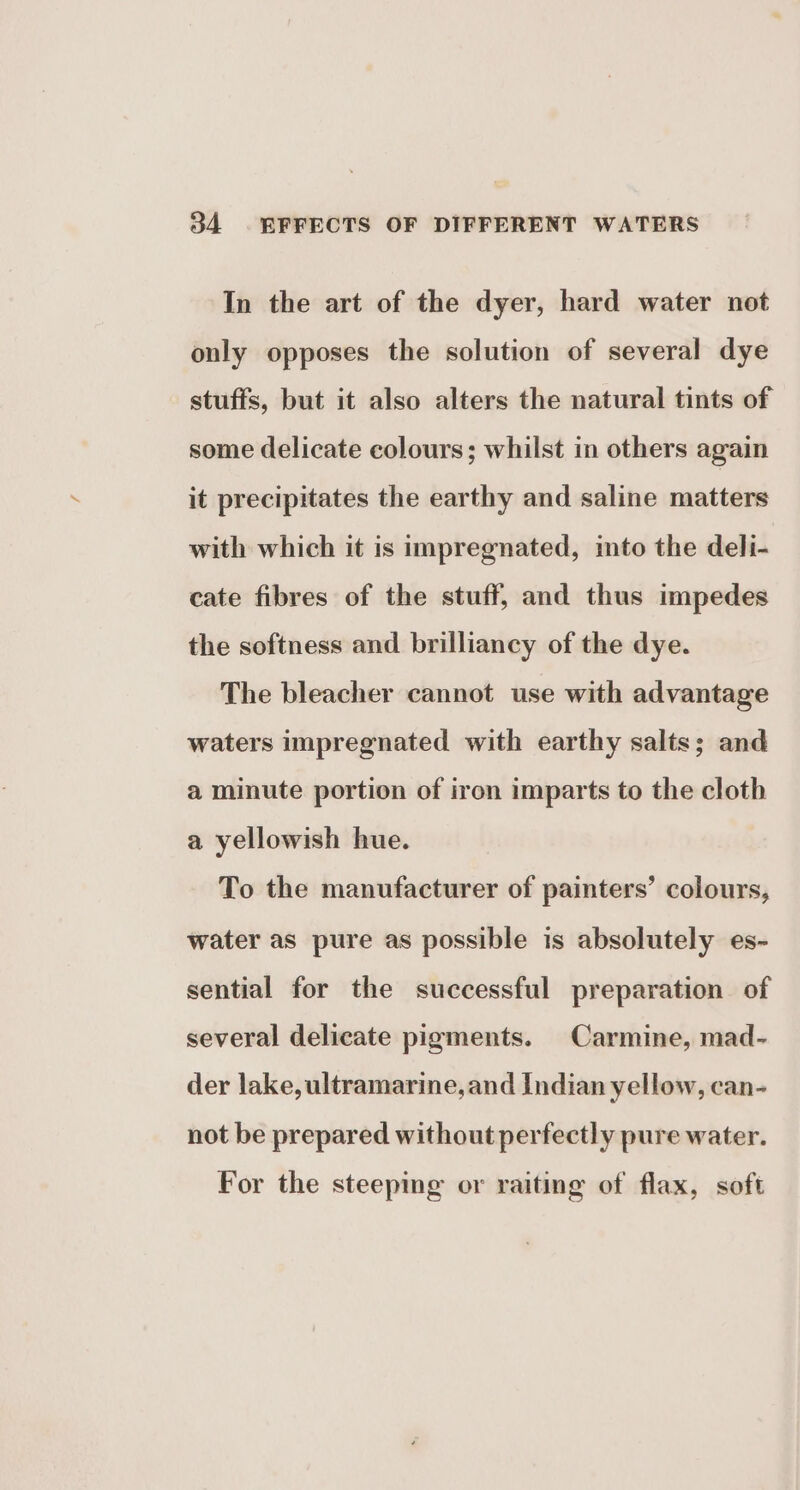 In the art of the dyer, hard water not only opposes the solution of several dye stuffs, but it also alters the natural tints of some delicate colours; whilst in others again it precipitates the earthy and saline matters with which it is impregnated, ito the deli- cate fibres of the stuff, and thus impedes the softness and brilliancy of the dye. The bleacher cannot use with advantage waters impregnated with earthy salts; and a minute portion of iron imparts to the cloth a yellowish hue. To the manufacturer of painters’ colours, water as pure as possible is absolutely es- sential for the successful preparation of several delicate pigments. Carmine, mad- der lake, ultramarine, and Indian yellow, can- not be prepared without perfectly pure water. For the steepmg or raiting of flax, soft