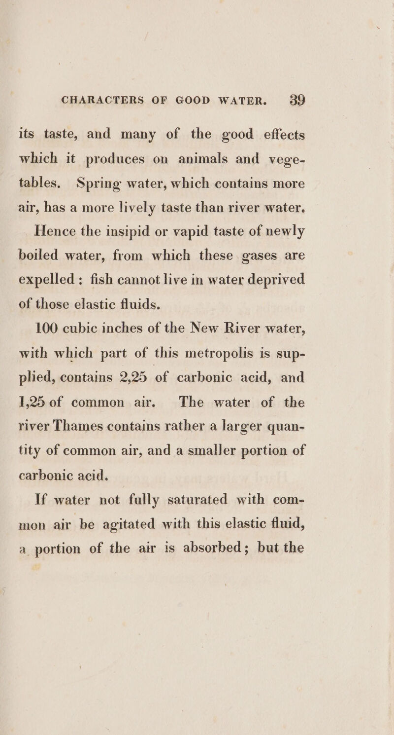 its taste, and many of the good effects which it produces on animals and vege- tables. Spring water, which contains more air, has a more lively taste than river water. Hence the insipid or vapid taste of newly boiled water, from which these gases are expelled: fish cannot live in water deprived of those elastic fluids. 100 cubic inches of the New River water, with which part of this metropolis is sup- plied, contains 2,25 of carbonic acid, and 1,25 of common air. The water of the river Thames contains rather a larger quan- tity of common air, and a smaller portion of carbonic acid. If water not fully saturated with com- mon air be agitated with this elastic fluid, a portion of the air is absorbed; but the