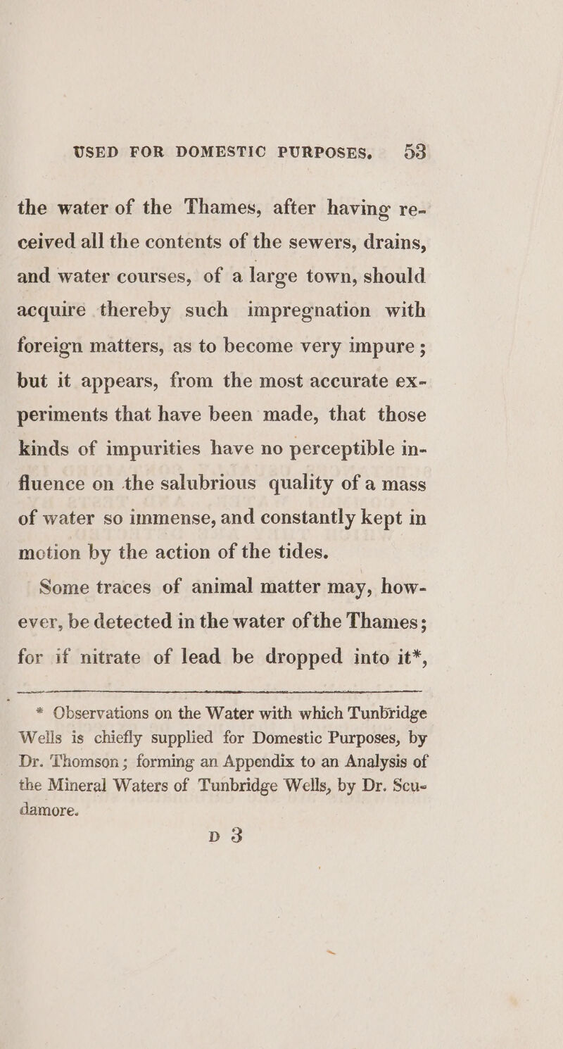 the water of the Thames, after having re- ceived all the contents of the sewers, drains, and water courses, of a large town, should acquire thereby such impregnation with foreign matters, as to become very impure ; but it appears, from the most accurate ex- periments that have been made, that those kinds of impurities have no perceptible in- fluence on the salubrious quality of a mass of water so immense, and constantly kept in motion by the action of the tides. Some traces of animal matter may, how- ever, be detected in the water ofthe Thames; for if nitrate of lead be dropped into it*, * Observations on the Water with which Tunbridge Wells is chiefly supplied for Domestic Purposes, by Dr. Thomson; forming an Appendix to an Analysis of the Mineral Waters of Tunbridge Wells, by Dr. Scue damore. D3