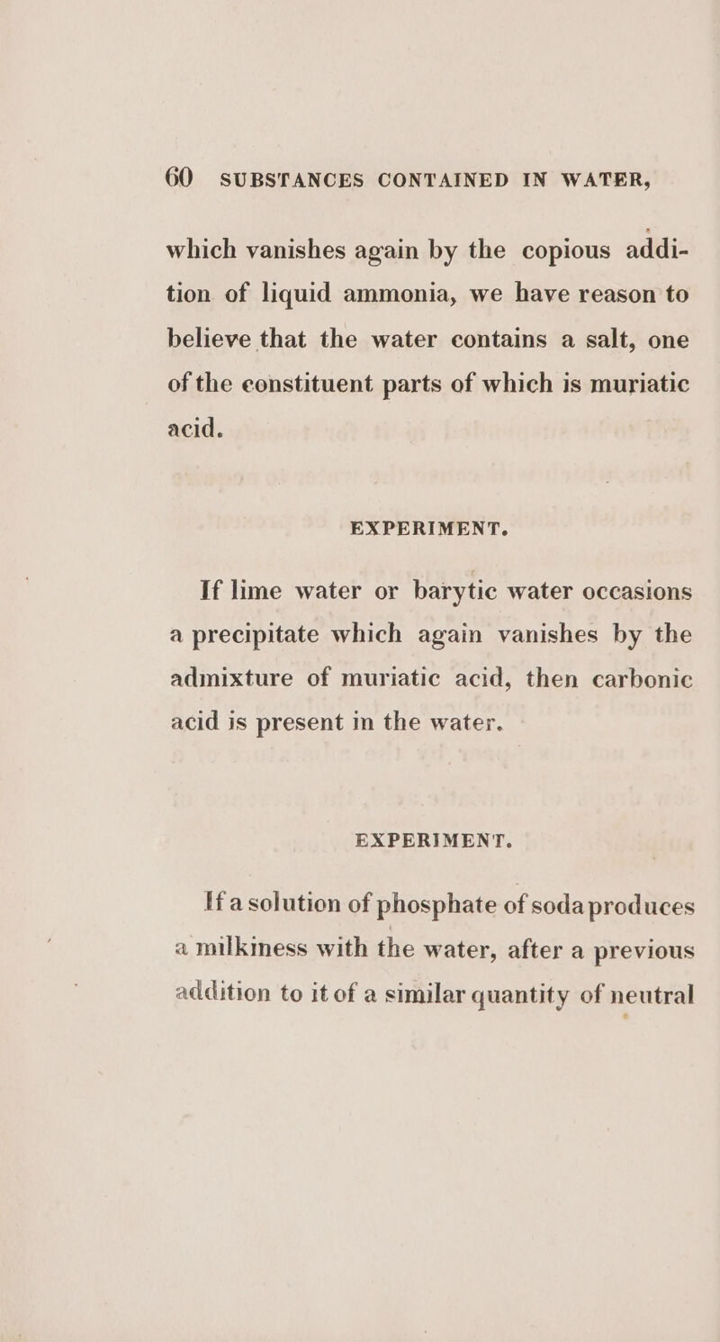 which vanishes again by the copious addi- tion of liquid ammonia, we have reason to believe that the water contains a salt, one of the constituent parts of which is muriatic acid. EXPERIMENT. If lime water or barytic water occasions a precipitate which again vanishes by the admixture of muriatic acid, then carbonic acid is present in the water. EXPERIMENT. Ha solution of phosphate of soda produces a milkmess with the water, after a previous addition to itof a similar quantity of neutral