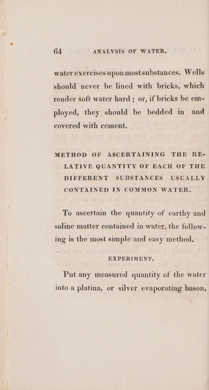 water exercises upon mostsubstances. Wells should never be lined with bricks, which render soft water hard; or, if bricks be em- ployed, they should be bedded in and covered with cement. METHOD OF ASCERTAINING THE RE- LATIVE QUANTITY OF EACH OF THE DIFFERENT SUBSTANCES USUALLY CONTAINED IN COMMON WATER, To ascertain the quantity of earthy and saline matter contained in water, the follow- ing is the most simple and easy method. EXPERIMENT. Put any measured quantity of the water into a platma, or silver evaporating bason,