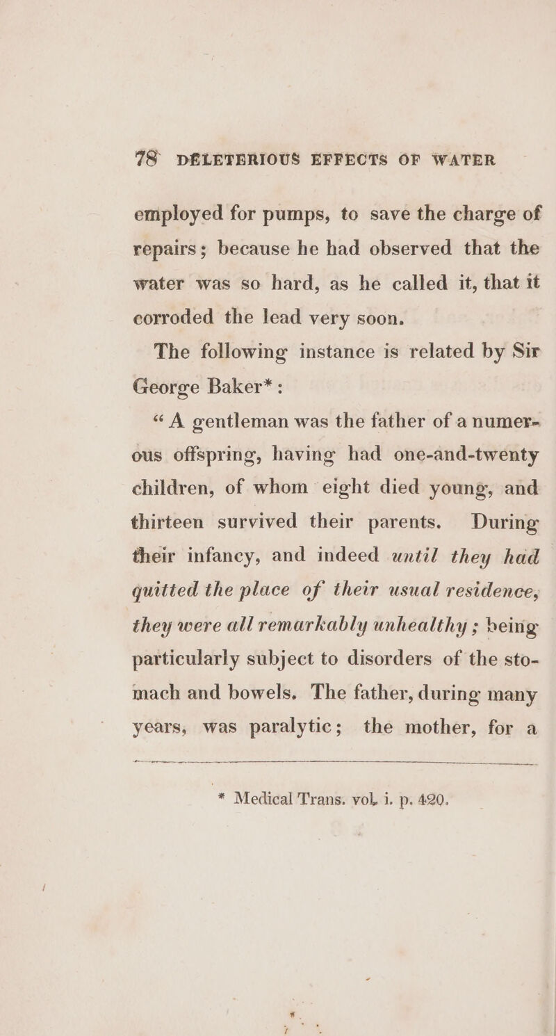 employed for pumps, to save the charge of repairs; because he had observed that the water was so hard, as he called it, that 1t corroded the lead very soon. The followmg instance is related by Sir George Baker* : “ A gentleman was the father of a numer- ous offspring, having had one-and-twenty children, of whom eight died young, and thirteen survived their parents. During their infancy, and indeed until they had quitted the place of their usual residence, they were all remarkably unhealthy ; being particularly subject to disorders of the sto- mach and bowels. The father, during many years, was paralytic; the mother, for a , aeniehenae ee * Medical Trans. vol, i. p. 4:20.