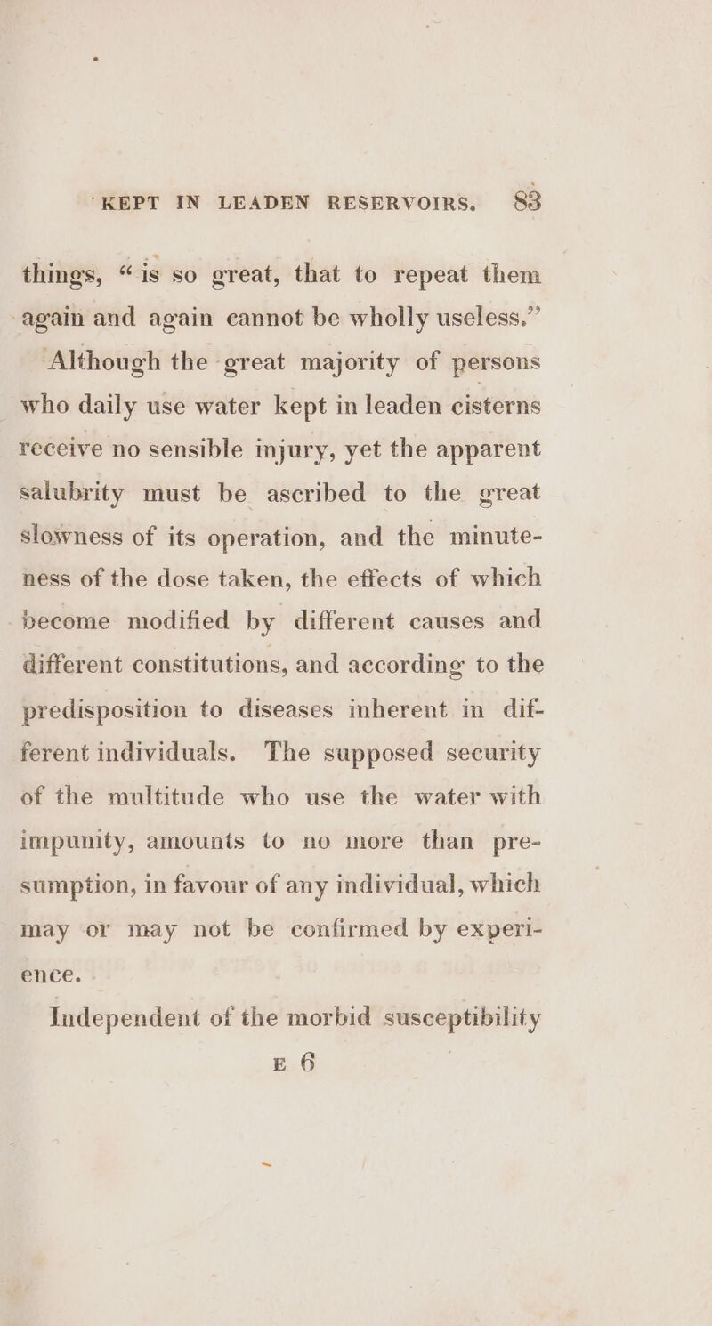 things, “is so great, that to repeat them ‘again and again cannot be wholly useless.” Although the great majority of persons who daily use water kept in leaden cisterns receive no sensible injury, yet the apparent salubrity must be ascribed to the great slowness of its operation, and the minute- ness of the dose taken, the effects of which become modified by different causes and different constitutions, and according to the predisposition to diseases inherent in dif- ferent individuals. The supposed security of the multitude who use the water with impunity, amounts to no more than pre- sumption, in favour of any individual, which may or may not be confirmed by experi- ence. | Independent of the morbid susceptibility