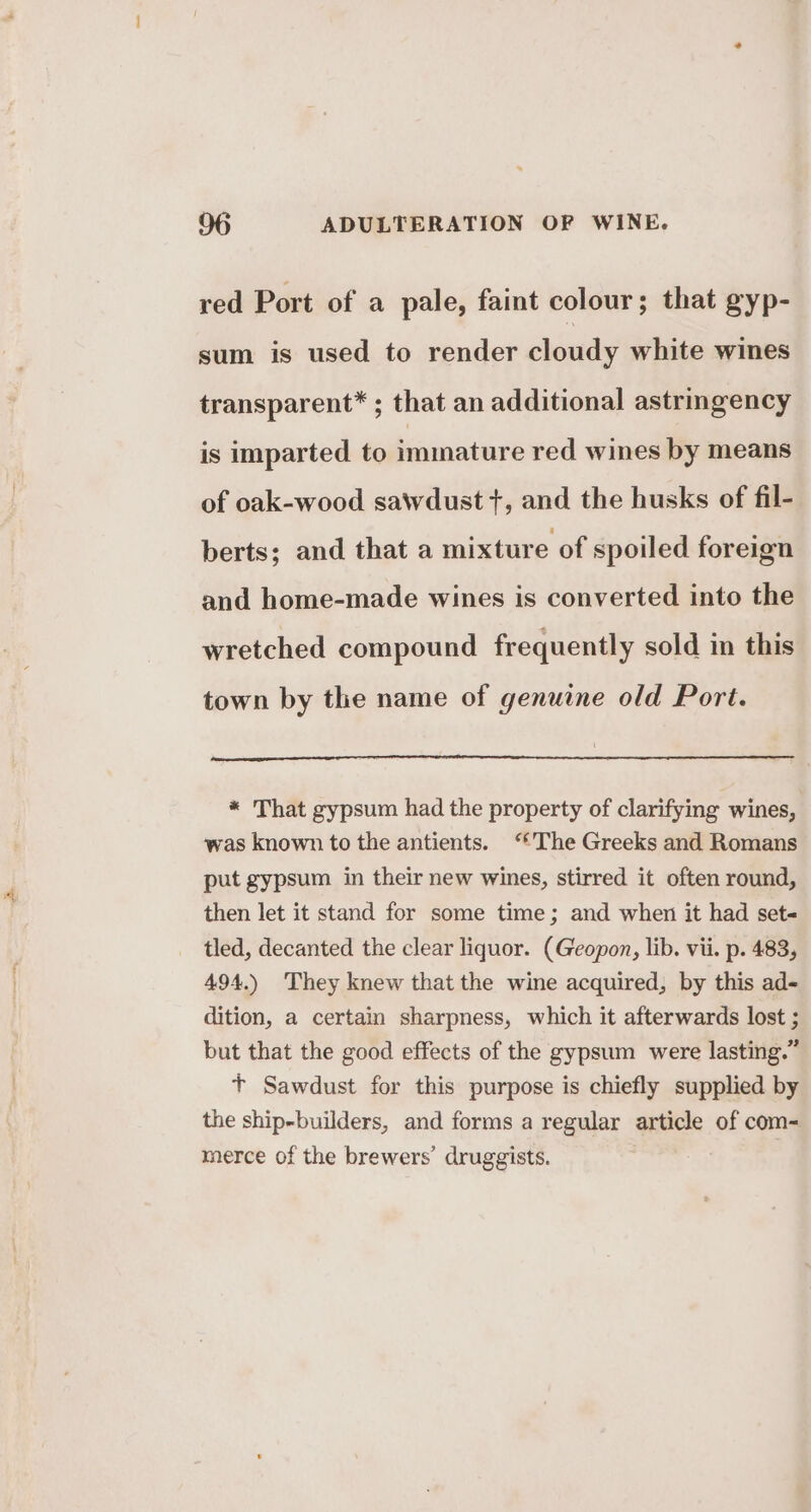 red Port of a pale, faint colour; that gyp- sum is used to render cloudy white wines transparent* ; that an additional astringency is imparted to immature red wines by means of oak-wood sawdust +, and the husks of fil- berts; and that a mixture of spoiled foreign and home-made wines is converted into the wretched compound frequently sold in this town by the name of genuine old Port. * That gypsum had the property of clarifying wines, was known to the antients. ‘The Greeks and Romans put gypsum in their new wines, stirred it often round, then let it stand for some time; and when it had set- tled, decanted the clear liquor. (Geopon, lib. vii. p. 483, 494.) They knew that the wine acquired, by this ad- dition, a certain sharpness, which it afterwards lost ; but that the good effects of the gypsum were lasting.” t+ Sawdust for this purpose is chiefly supplied by the ship-builders, and forms a regular article of com- merce of the brewers’ druggists.