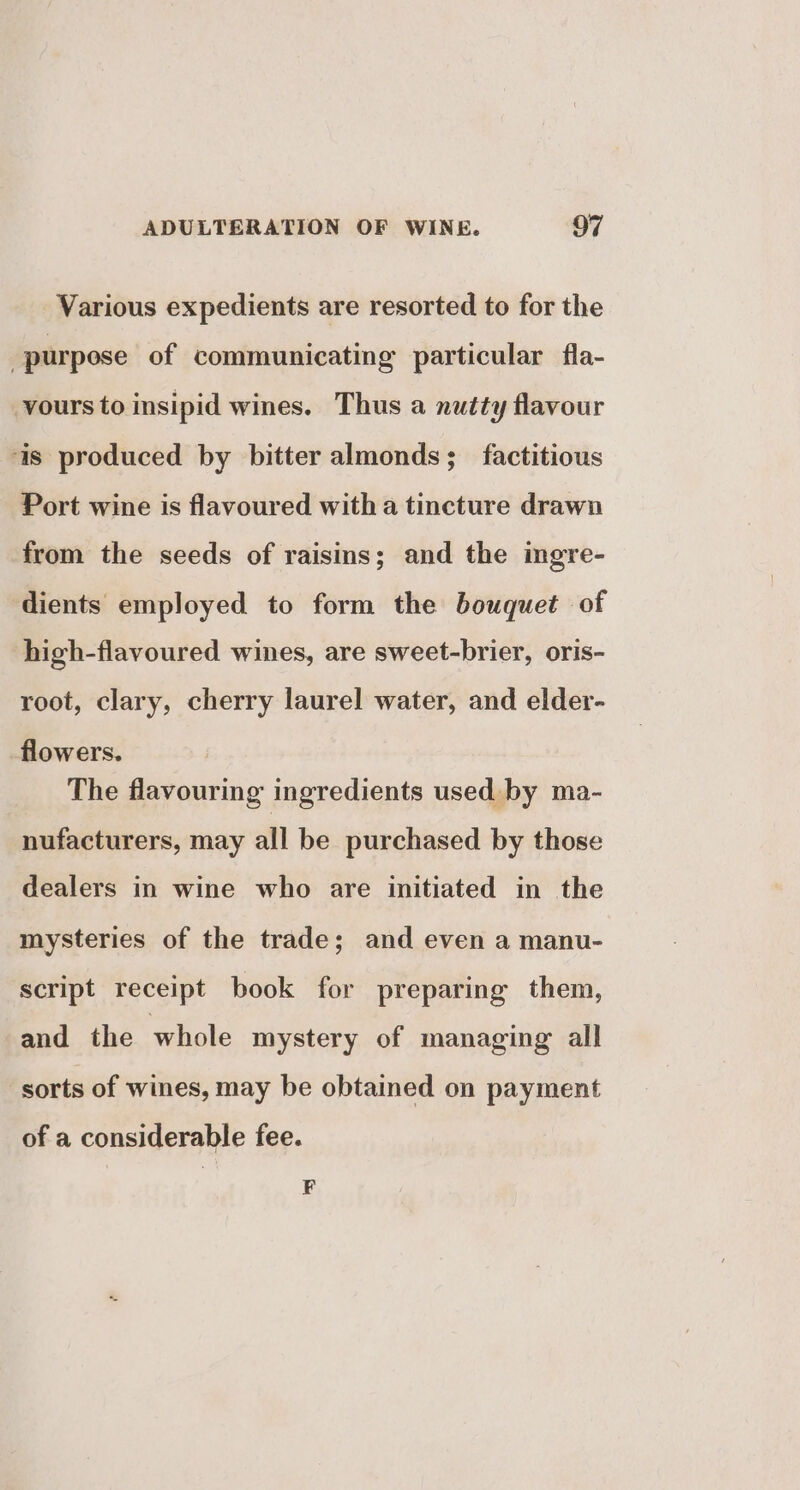 Various expedients are resorted to for the purpose of communicating particular fla- vours to insipid wines. Thus a nutty flavour as produced by bitter almonds; _ factitious Port wine is flavoured witha tincture drawn from the seeds of raisins; and the ingre- dients employed to form the bouquet of high-flavoured wines, are sweet-brier, oris- root, clary, cherry laurel water, and elder- flowers. The flavouring ingredients used. by ma- nufacturers, may all be purchased by those dealers in wine who are initiated in the mysteries of the trade; and even a manu- script receipt book for preparing them, and the whole mystery of managing all sorts of wines, may be obtained on payment of a considerable fee. F