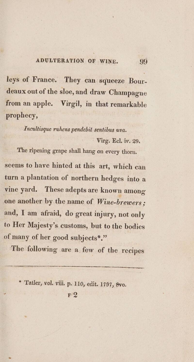 leys of France. They can squeeze Bour- deaux out of the sloe, and draw Champagne from an apple. Virgil, in that remarkable prophecy, Incultisque ruhens pendebit sentibus wva. Virg. Ecl. iv. 29. The ripening erane shall hang on every thorn. seems to have hinted at this art, which can turn a plantation of northern hedges into a vine yard. These adepts are known among one another by the name of Wine-brewers : and, | am afraid, do great injury, not only to Her Majesty’s customs, but to the bodies of many of her good subjects*.” The following are a few of the recipes * Tatler, vol. viii. p. 110, edit. 1797, 8vo. ’ F/2