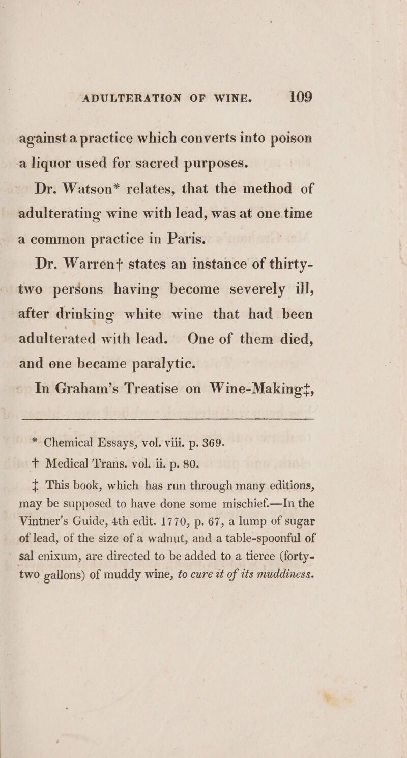 against a practice which converts into poison a liquor used for sacred purposes. Dr. Watson* relates, that the method of adulterating wine with lead, was at one time a common practice in Paris. ? Dr. Warren? states an instance of thirty- two persons having become severely ill, after drinking white wine that had been adulterated with lead. One of them died, and one became paralytic. In Graham’s Treatise on Wine-Makingt, * Chemical Essays, vol. viii. p. 369. + Medical Trans. vol. ii. p. 80. { This book, which has run through many editions, may be supposed to have done some mischief.—In the Vintner’s Guide, 4th edit. 1770, p. 67, a lump of sugar of lead, of the size of a walnut, and a table-spoonful of sal enixum, are directed to be added to a tierce (forty- two gallons) of muddy wine, to cure zt of its muddiness.