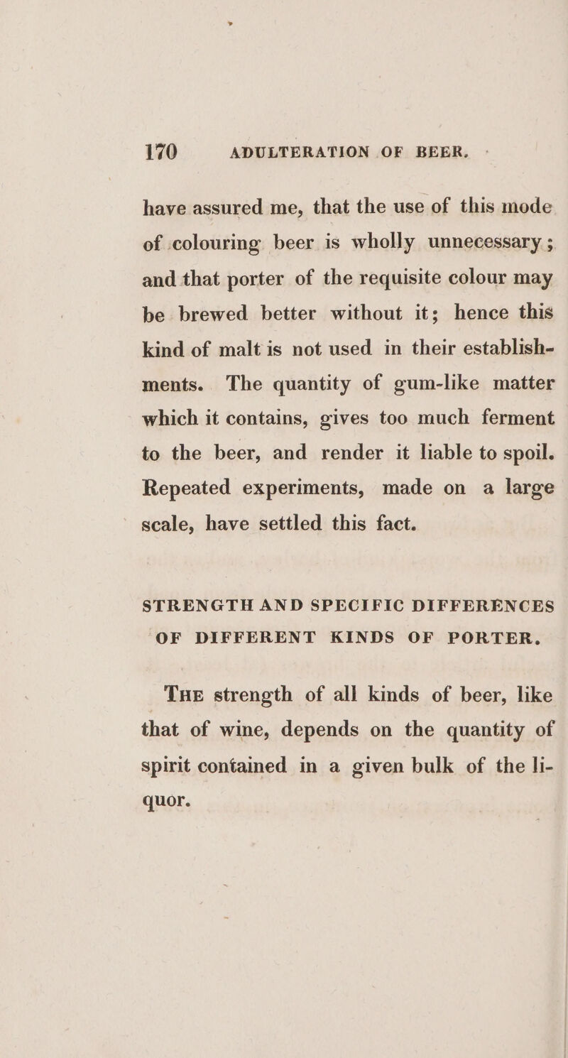 have assured me, that the use of this mode of colouring beer is wholly unnecessary ; and that porter of the requisite colour may be brewed better without it; hence this kind of malt is not used in their establish- ments. The quantity of gum-like matter which it contains, gives too much ferment to the beer, and render it liable to spoil. Repeated experiments, made on a large scale, have settled this fact. STRENGTH AND SPECIFIC DIFFERENCES OF DIFFERENT KINDS OF PORTER. Tue strength of all kinds of beer, like that of wine, depends on the quantity of spirit contained in a given bulk of the li- quor.