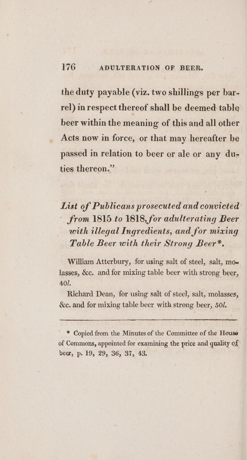 the duty payable (viz. two shillings per bar- rel) in respect thereof shall be deemed: table beer within the meaning of this and all other Acts now in force, or that may hereafter be passed in relation to beer or ale or any du- ties thereon.”’ List of Publicans prosecuted and convicted - from 1815 to 1818, for adulterating Beer with illegal Ingredients, and for mixing Table Beer with their Strong Beer*. William Atterbury, for using salt of steel, salt, moe lasses, &amp;c. and for mixing table beer with strong beer, 401. Richard Dean, for using salt of steel, salt, molasses, &amp;c. and for mixing table beer with strong beer, 50J. * Copied from the Minutes of the Committee of the House of Commons, appointed for examining the price and quality of beer, p. 19, 29, 36, 37, 43.