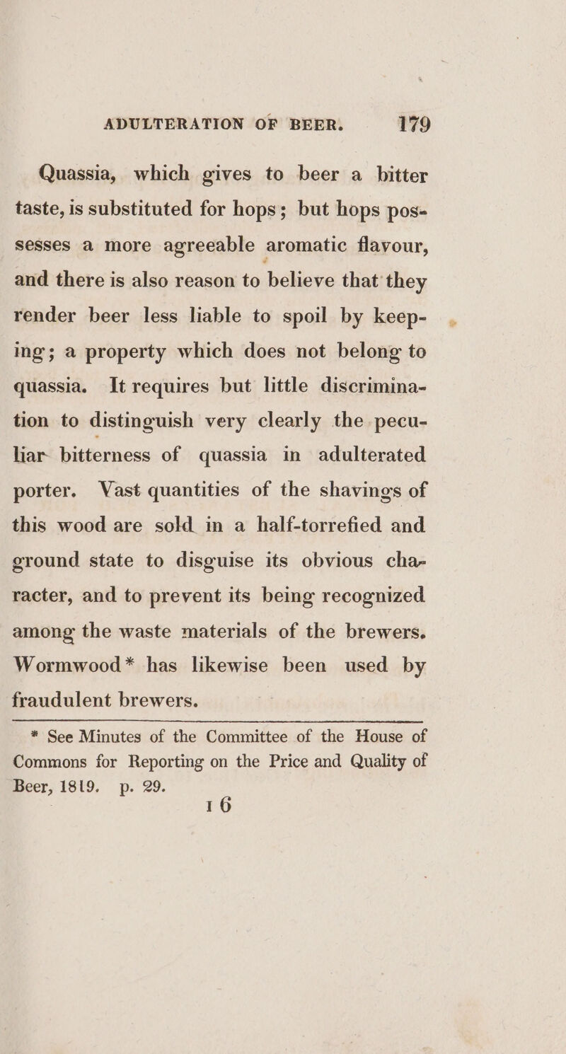 Quassia, which gives to beer a bitter taste, is substituted for hops; but hops pos- sesses a more agreeable aromatic flavour, and there is also reason to believe that they render beer less liable to spoil by keep- ing; a property which does not belong to quassia. It requires but little discrimina- tion to distinguish very clearly the pecu- hiar bitterness of quassia in adulterated porter. Vast quantities of the shavings of this wood are sold in a half-torrefied and ground state to disguise its obvious cha- racter, and to prevent its being recognized among the waste materials of the brewers. Wormwood* has likewise been used by fraudulent brewers. * See Minutes of the Committee of the House of Commons for Reporting on the Price and Quality of Beer, 189. p. 29. | 16