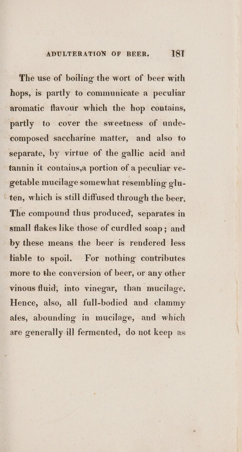 The use of boiling the wort of beer with hops, is partly to communicate a peculiar aromatic flavour which the hop contains, partly to cover the sweetness of unde- composed saccharine matter, and also to separate, by virtue of the gallic acid and tannin it contains,a portion of a peculiar ve- getable mucilage somewhat resembling glu- ~ ten, which is still diffused through the beer. The compound thus produced, separates in small flakes like those of curdled soap; and by these means the beer is rendered less liable to spoil. For nothing contributes more to the conversion of beer, or any other vinous fluid, into vinegar, than mucilage. Hence, also, all full-bodied and. clammy ales, abounding in mucilage, and which are generally ill fermented, do not keep as