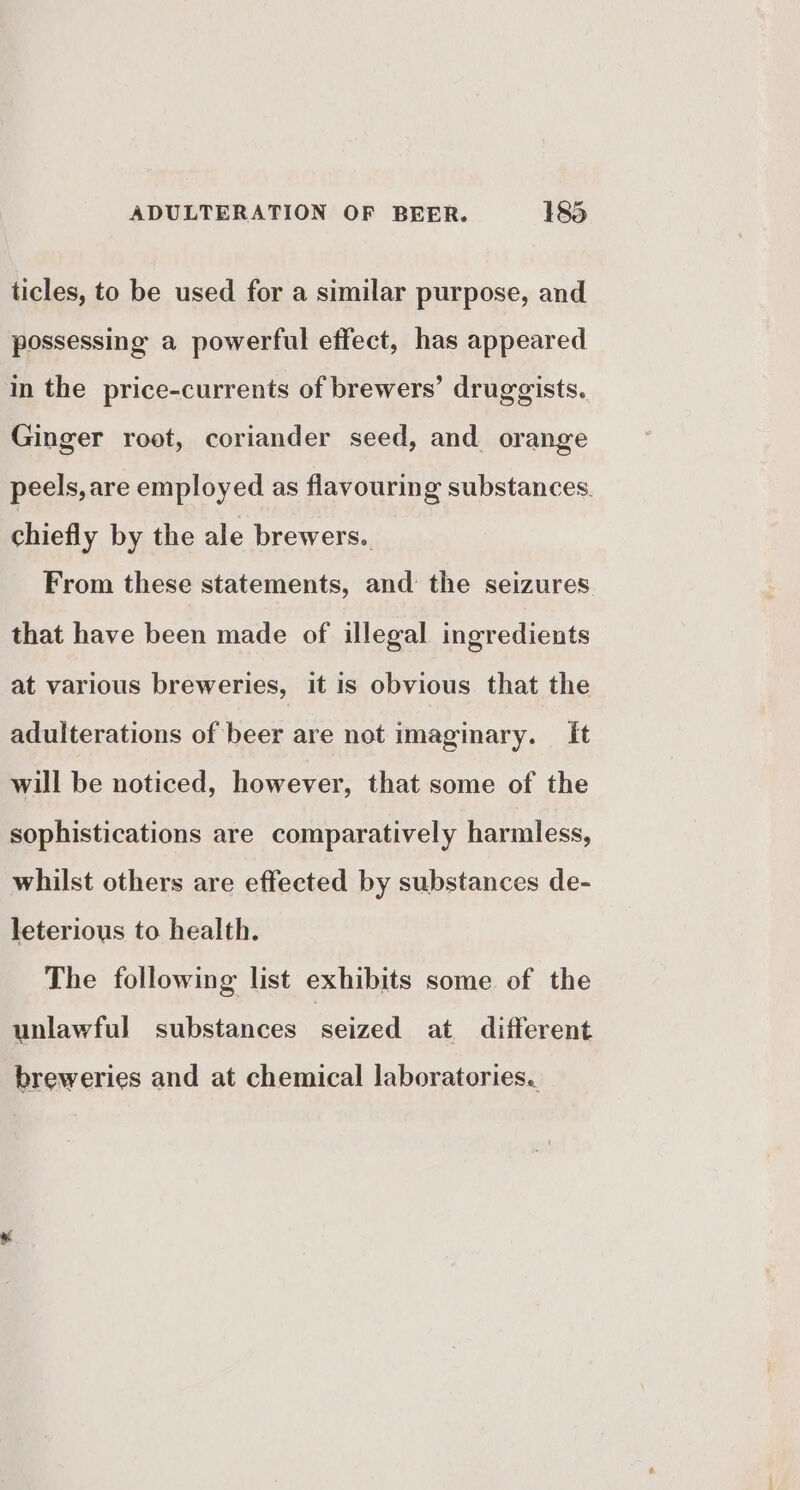 ticles, to be used for a similar purpose, and possessing a powerful effect, has appeared in the price-currents of brewers’ druggists. Ginger root, coriander seed, and orange peels, are employed as flavouring substances. chiefly by the ale brewers.. From these statements, and: the seizures that have been made of illegal ingredients at various breweries, it is obvious that the adulterations of beer are not imaginary. It will be noticed, however, that some of the sophistications are comparatively harmless, whilst others are effected by substances de- leterious to health. The following list exhibits some of the unlawful substances eed at different breweries and at chemical laboratories.