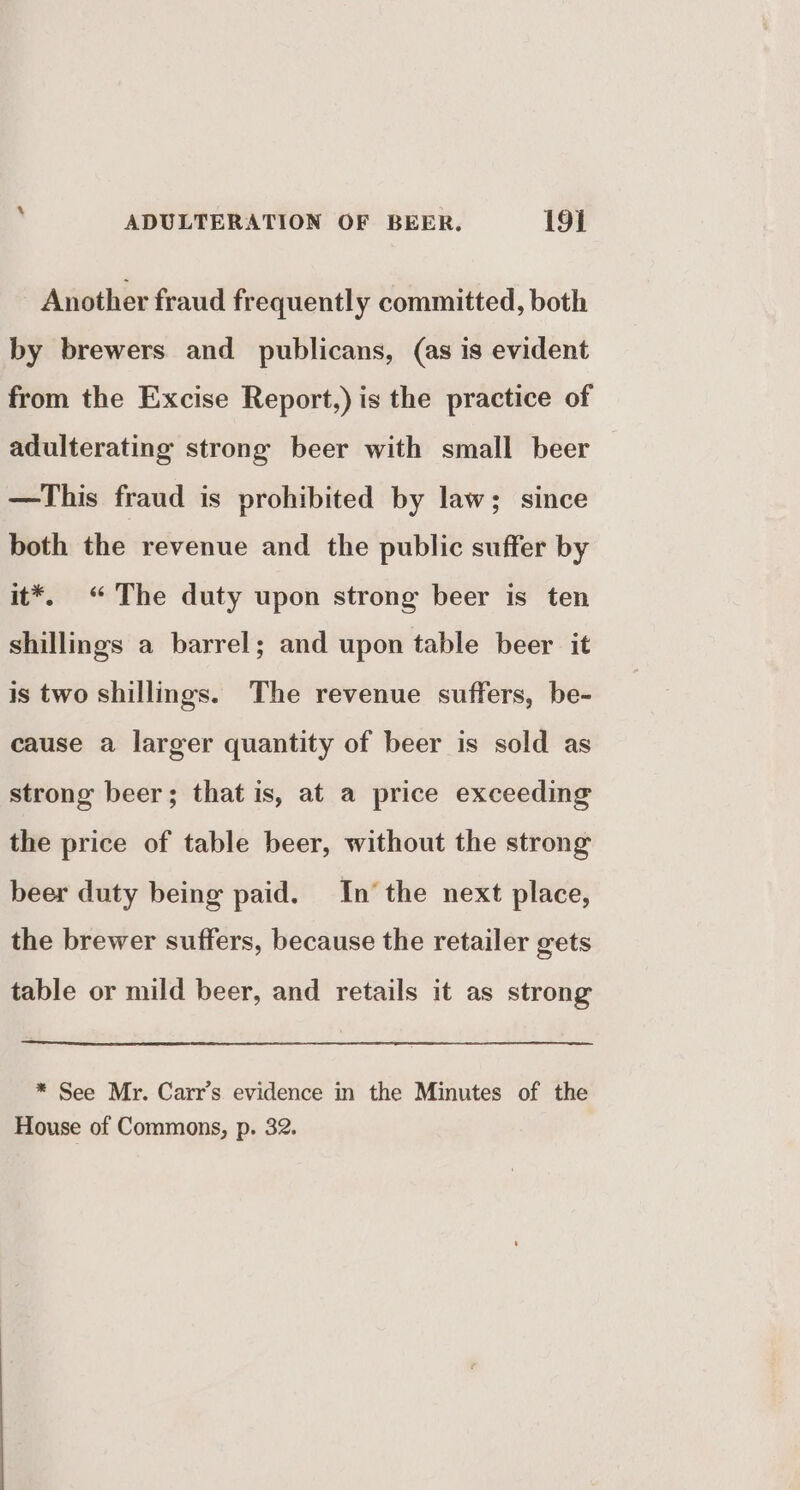 Another fraud frequently committed, both by brewers and publicans, (as is evident from the Excise Report,) is the practice of adulterating strong beer with small beer —This fraud is prohibited by law; since both the revenue and the public suffer by it*. “The duty upon strong beer is ten shillings a barrel; and upon table beer it is two shillings. The revenue suffers, be- cause a larger quantity of beer is sold as strong beer; that is, at a price exceeding the price of table beer, without the strong beer duty being paid. In the next place, the brewer suffers, because the retailer gets table or mild beer, and retails it as strong * See Mr. Carr’s evidence in the Minutes of the House of Commons, p. 32.