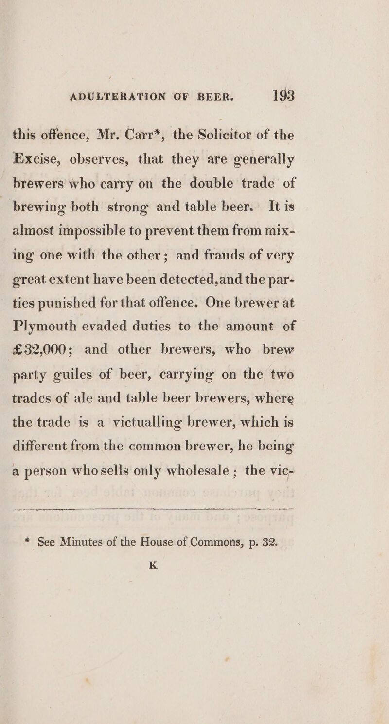 this offence, Mr. Carr*, the Solicitor of the Excise, observes, that they are generally brewers who carry on the double trade of brewing both strong and table beer. It is almost impossible to prevent them from mix- ing one with the other; and frauds of very great extent have been detected,and the par- ties punished for that offence. One brewer at Plymouth evaded duties to the amount of £32,000; and other brewers, who brew party guiles of beer, carrying on the two trades of ale and table beer brewers, where the trade is a victualling brewer, which is different from the common brewer, he being a person whosells only wholesale ; the vic- * See Minutes of the House of Commons, p. 32. K