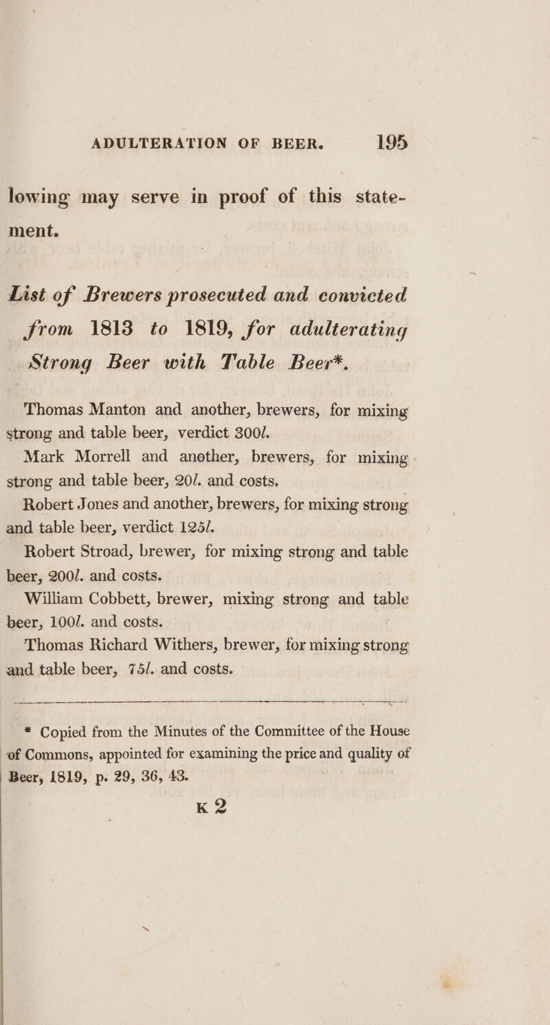 lowing may serve in proof of this state- ment. List of Brewers prosecuted and convicted from 1813 to 1819, for adulterating Strong Beer with Table Beer*. Thomas Manton and another, brewers, for mixing strong and table beer, verdict 300. Mark Morrell and another, brewers, for mixing - strong and table beer, 20/. and costs. Robert Jones and another, brewers, for mixing strong and table beer, verdict 125/. Robert Stroad, brewer, for mixing strong and table beer, 200/. and costs. William Cobbett, brewer, mixing strong and table beer, 100/. and costs. Thomas Richard Withers, brewer, for mixing strong and table beer, 75/. and costs. * Copied from the Minutes of the Committee of the House of Commons, appointed for examining the price and quality of K 2