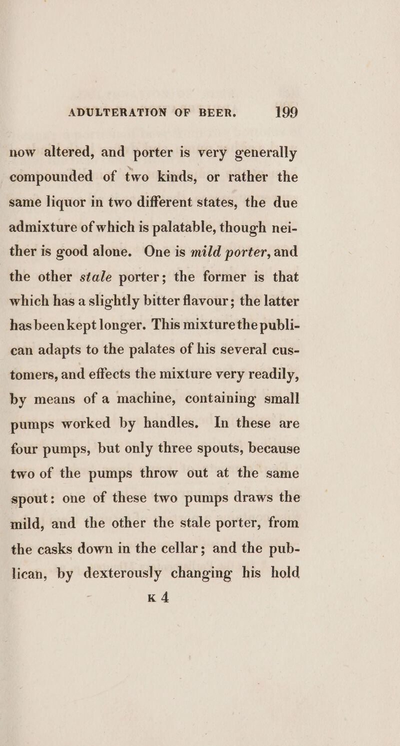 now altered, and porter is very generally compounded of two kinds, or rather the same liquor in two different states, the due admixture of which is palatable, though nei- ther is good alone. One is mild porter, and the other stale porter; the former is that which has a slightly bitter flavour; the latter has beenkept longer. This mixture the publi- can adapts to the palates of his several cus- tomers, and effects the mixture very readily, by means of a machine, containing small pumps worked by handles. In these are four pumps, but only three spouts, because two of the pumps throw out at the same spout: one of these two pumps draws the mild, and the other the stale porter, from the casks down in the cellar; and the pub- lican, by dexterously changing his hold K4