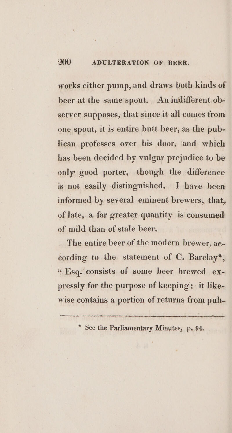 works either pump, and draws both kinds of beer at the same spout. An indifferent ob- server supposes, that since it all comes from one spout, it is entire butt beer, as the pub- lican professes over his door, and which has been decided by vulgar prejudice to be only: good porter, though the difference is not easily distinguished. I have been informed by several eminent brewers, that, of late, a far greater quantity is consumed of mild than of stale beer. The entire beer of the modern brewer, ac- eording to the statement of C. Barclay*, “« Esq- consists of some beer brewed ex- pressly for the purpose of keeping: it like- wise contains a portion of returns from pub- “ See the Parliamentary Minutes, p. 94.