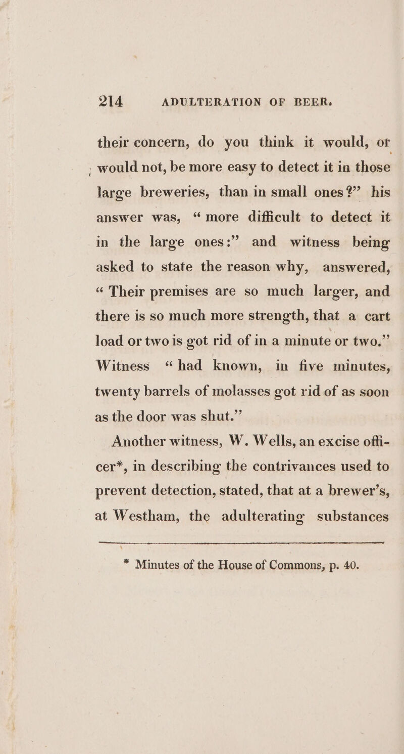 their concern, do you think it would, or _ would not, be more easy to detect it in those large breweries, than in small ones?’ his answer was, “more difficult to detect it in the large ones:” and witness being asked to state the reason why, answered, “ Their premises are so much larger, and there is so much more strength, that a cart load or two is got rid of in a minute or two.” Witness “had known, in five minutes, twenty barrels of molasses got rid of as soon as the door was shut.” Another witness, W. Wells, an excise ofti- cer*, in describing the contrivances used to prevent detection, stated, that at a brewer’s, at Westham, the adulterating substances