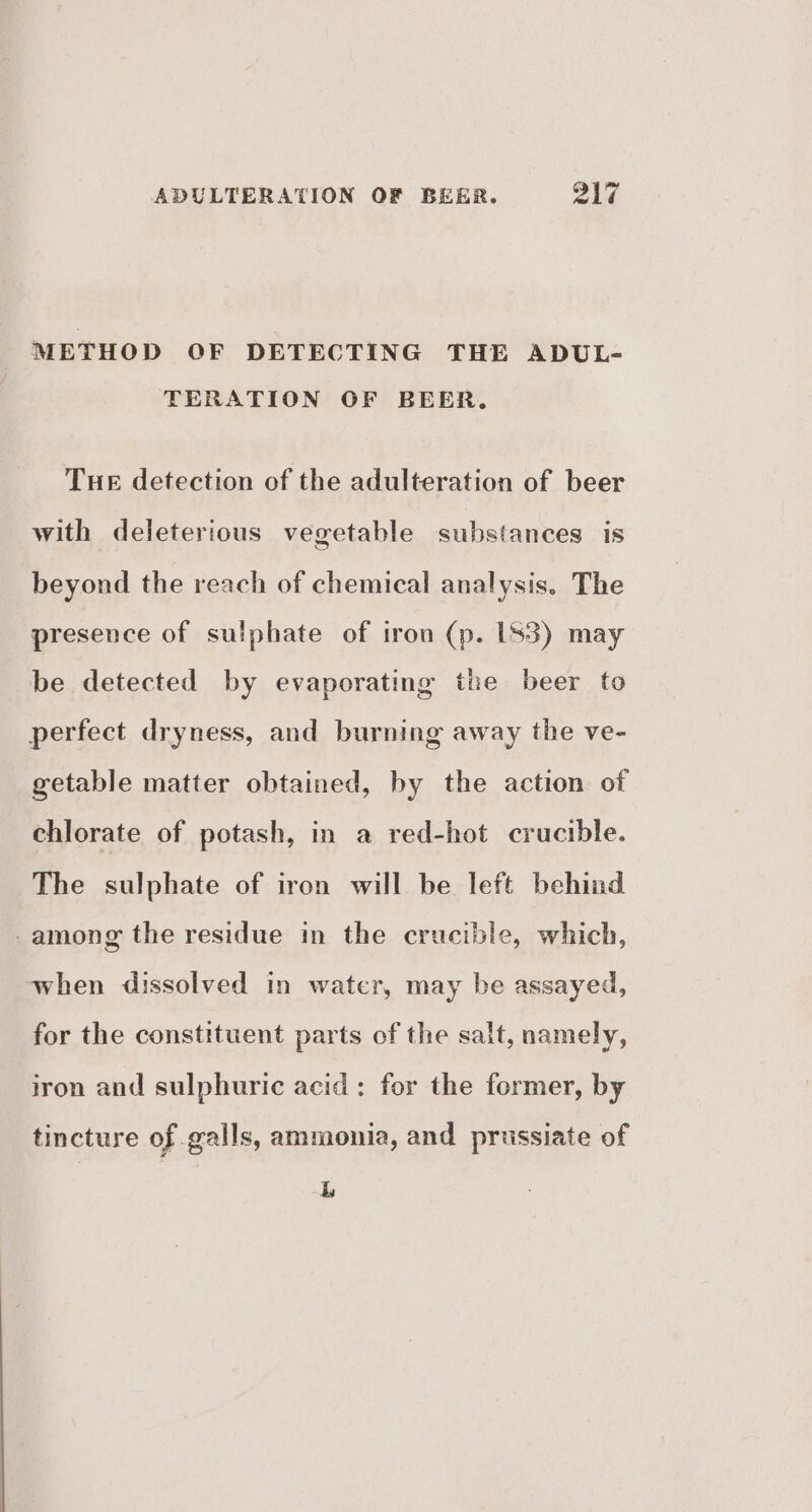 METHOD OF DETECTING THE ADUL- TERATION OF BEER. Tue detection of the adulteration of beer with deleterious vegetable substances is beyond the reach of chemical analysis. The presence of sulphate of iron (p. [S3) may be detected by evaporating the beer to perfect dryness, and burning away the ve- getable matter obtained, by the action of chlorate of potash, in a red-hot crucible. The sulphate of iron will be left behind -among the residue in the crucible, which, when dissolved in water, may be assayed, for the constituent parts of the salt, namely, iron and sulphuric acid: for the former, by tincture of galls, ammonia, and prussiate of L