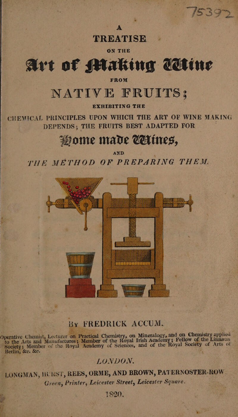 : “JSAP. A TREATISE ON THE Avt of Making Cetin NATIVE FRUITS; EXHIBITING THE ‘HEVICAL PRINCIPLES UPON WHICH THE ART OF WINE MAKING DEPENDS; THE FRUITS BEST ADAPTED FOR : Wome nave CeHines, AND THE METHOD OF PREPARING THEM. ; Member of the Royal Academy of Sciences, and of the Society Berlin, &amp;e. &amp;e. LONDON. LONGMAN, HU KS? REES, ORME, AND BROWN, PATERNOSTER-ROW Green, Printer, Leicester Street, Leicester Square. is §20 ; a