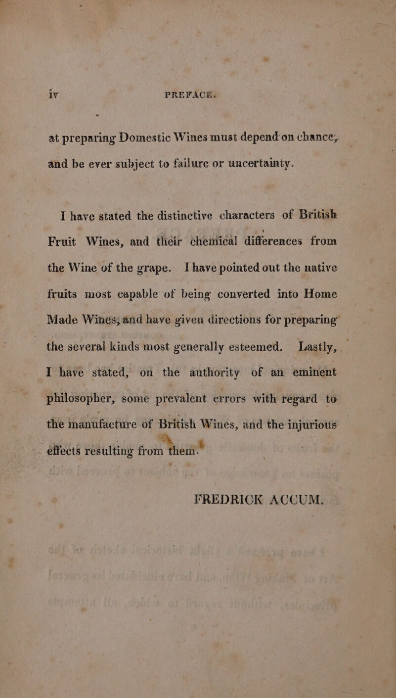 at preparing Domestic Wines must depend on chance, and be ever subject to failure or uncertainty. I have stated the distinctive characters of British Fruit Wines, and their chemical differences from the Wine of the grape. Ihave pointed out the native fruits most capable of being converted into Home Made Wines; and have given directions for preparing” the several kinds most generally esteemed. Lastly, I have stated, on the authority of an eminent philosopher, some prevalent errors with regard to the thantifictitre of British Wines, and the injurious effects resulting from them.” FREDRICK ACCUM.