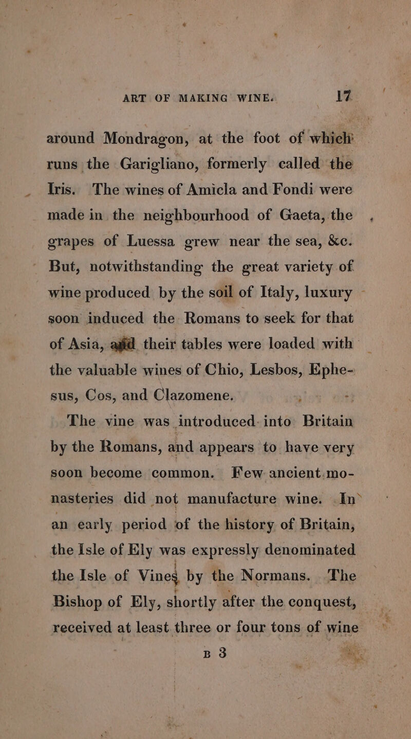 around Mondragon, at the foot of which runs the Garigliano, formerly called the Iris. The wines of Amicla and Fondi were _ made in the neighbourhood of Gaeta, the grapes of Luessa grew near the sea, &amp;c. - But, notwithstanding the great variety of wine produced by the soil of Italy, luxury ~ soon induced the Romans to seek for that of Asia, ajid their tables were loaded with _ the valuable wines of Chio, Lesbos, Ephe- sus, Cos, and Clazomene. : The vine was introduced: into Britain by the Romans, and appears to have very soon become common. Few ancient.mo- nasteries did not manufacture wine. In an early period of the history of Britain, the Isle of Ely was expressly denominated the Isle of Vines by the Normans. The Bishop of Ely, shortly after the conquest, received at least. three or four tons of wine B 3 ae Y, pe