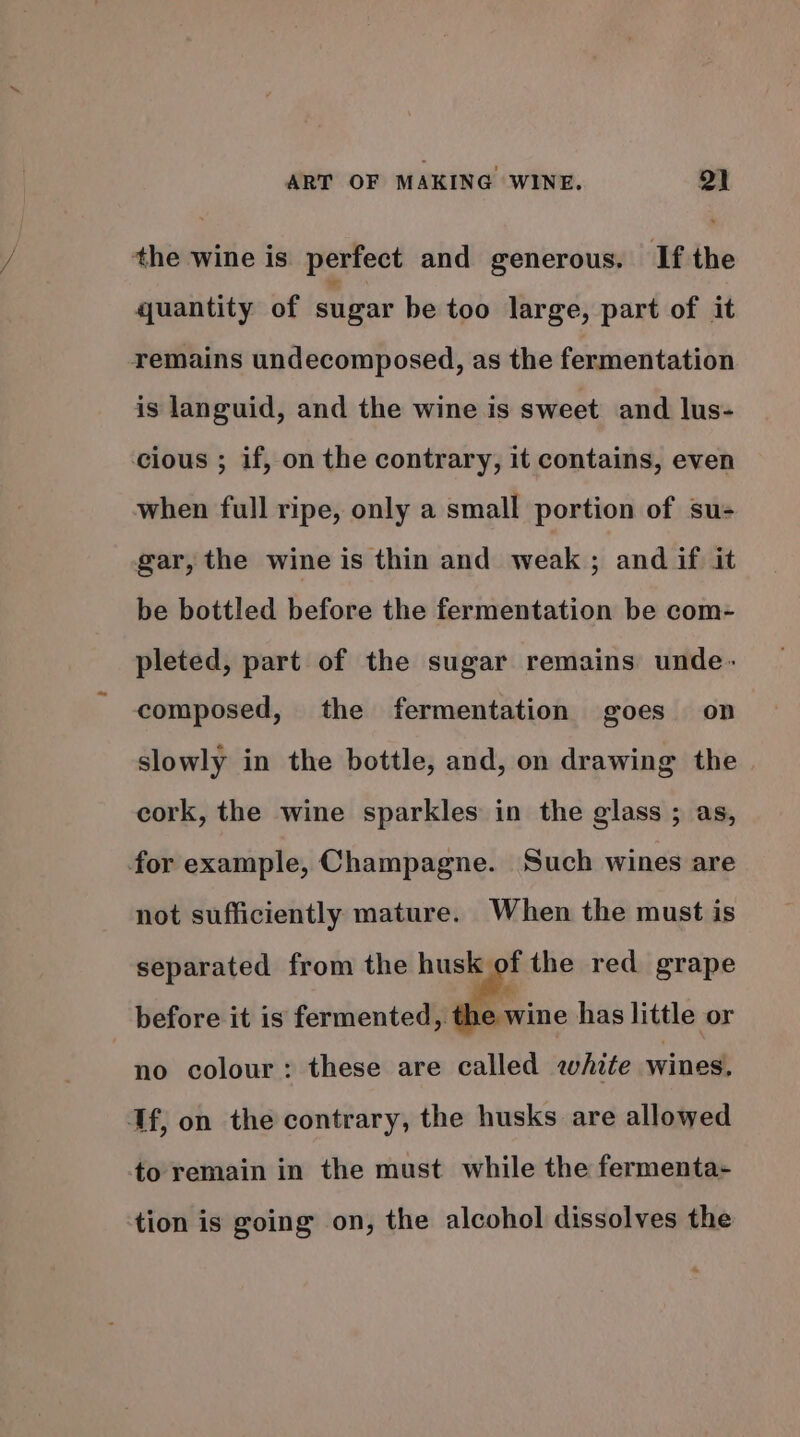 the wine is perfect and generous. If the quantity of sugar be too large, part of it remains undecomposed, as the fermentation is languid, and the wine is sweet and lus- cious ; if, on the contrary, it contains, even when full ripe, only a small portion of su- gar, the wine is thin and weak; and if it be bottled before the fermentation be com- pleted, part of the sugar remains unde- composed, the fermentation goes on slowly in the bottle, and, on drawing the cork, the wine sparkles in the glass ; as, for example, Champagne. Such wines are not sufficiently mature. When the must is separated from the nls the red grape before it is fermented , the wine has little or no colour: these are called white wines. If, on the contrary, the husks are allowed to remain in the must while the fermenta- tion is going on, the alcohol dissolves the