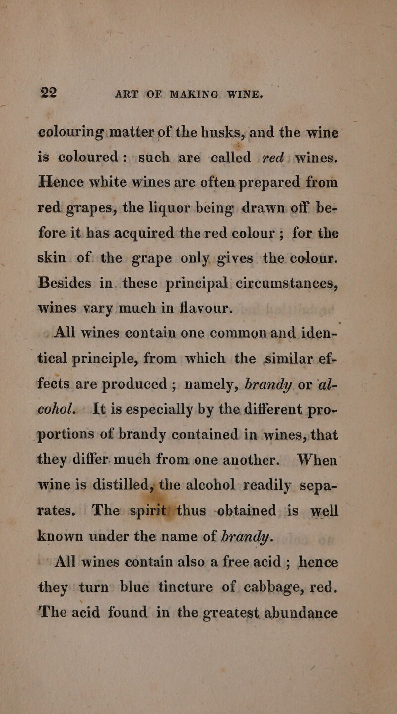 , colouring matter of the husks, and the wine is coloured: such are called red. wines. Hence white wines are often prepared from red. grapes, the liquor being drawn off be- fore it: has acquired the red colour ; for the skin of the grape only gives the colour. Besides in. these principal circumstances, wines vary much in flavour. _ All wines contain one commonand iden- tical principle, from which the similar ef- fects are produced ; namely, brandy or al- cohol... 1t is especially by the different pro- portions of brandy contained in wines, that they differ much from one another. When wine is distilled, the alcohol readily sepa- rates. The: spirit! hus -obtained is well known under the name of brandy. | - All wines contain also a free acid ; hence they turn blue tincture of cabbage, red. The acid found in the greatest abundance