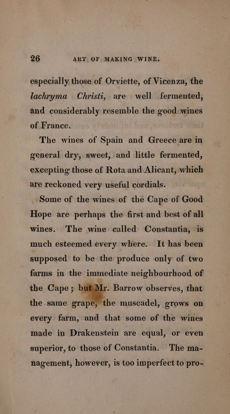 especially, those of Orviette, of Vicenza, the lachryma © Christi, are well fermented, and considerably resemble the good: wines of France. The wines of Spain and Greece are in general dry, sweet, and little fermented, excepting those of Rota and Alicant, which | are reckoned very useful cordials. Some of the wines of the Cape of Good Hope are perhaps the first and best of all wines. The wine called Constantia, is much esteemed every where. It has been supposed to be the produce only of two farms in the immediate neighbourhood of the Cape ; ie 3 Barrow observes, that the same grape, the muscadel, grows on every farm, and that some of the wines made in Drakenstein are equal, or even superior, to those of Constantia. The ma- nagement, however, is too imperfect to pro-