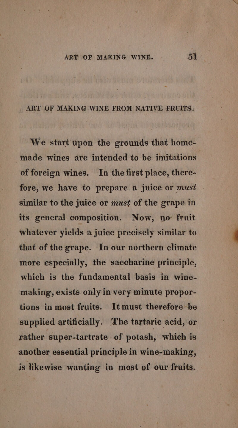 ART OF MAKING WINE FROM NATIVE FRUITS: We start upon the grounds that home- made wines are intended to be imitations of foreign wines. In the first place, there- fore, we have to prepare a juice or must similar to the juice or must of the grape in its general composition. Now, no fruit whatever yields a juice precisely similar to that of the grape. In our northern climate more especially, the saccharine principle, which is the fundamental basis in wine- making’, exists only in very minute propor- tions in most fruits. It must therefore~be supplied artificially. he tartaric acid, or rather super-tartrate of potash, which is another essential principle in wine-making, is likewise wanting in most of our fruits.