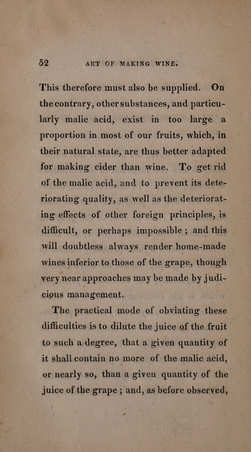 This therefore must also be supplied. On the contrary, other substances, and particu- larly malic acid, exist in too large a proportion in most of our fruits, which, in their natural state, are thus better adapted for making cider than wine. To get rid of the malic acid, and to prevent its dete- riorating quality, as well as the deteriorat- ing effects of other foreign principles, is difficult, or perhaps impossible ; and this will doubtless. always render home-made wines inferior to those of the erape, though very near approaches may be made by judi- clous management. . The practical mode of obviating these difficulties is to dilute the juice of the fruit to such a degree, that a given quantity of it shall contain no more of the malic acid, or nearly so, than a given quantity of the juice of the grape ; and, as before observed,