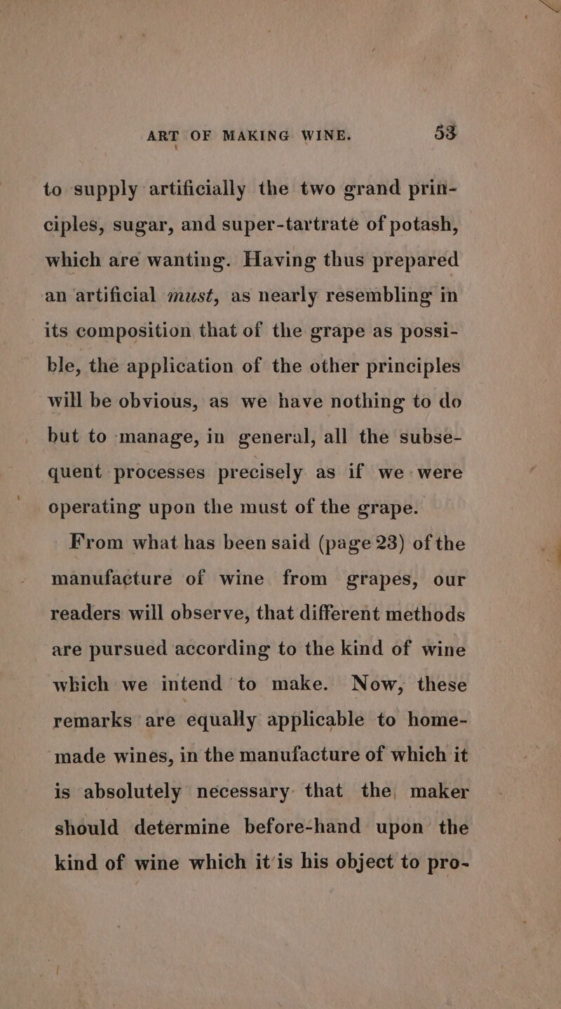 to supply artificially the two grand prin- ciples, sugar, and super-tartrate of potash, which are wanting. Having thus prepared an artificial must, as nearly resembling in its composition that of the grape as possi- ble, the application of the other principles will be obvious, as we have nothing to do but to manage, in general, all the subse- quent processes precisely as if we were operating upon the must of the grape. From what has been said (page 23) of the manufacture of wine from grapes, our readers will observe, that different methods are pursued according to the kind of wine which we intend to make. Now, these remarks are equally applicable to home- made wines, in the manufacture of which it is absolutely necessary that the, maker should determine before-hand upon the kind of wine which it’is his object to pro-