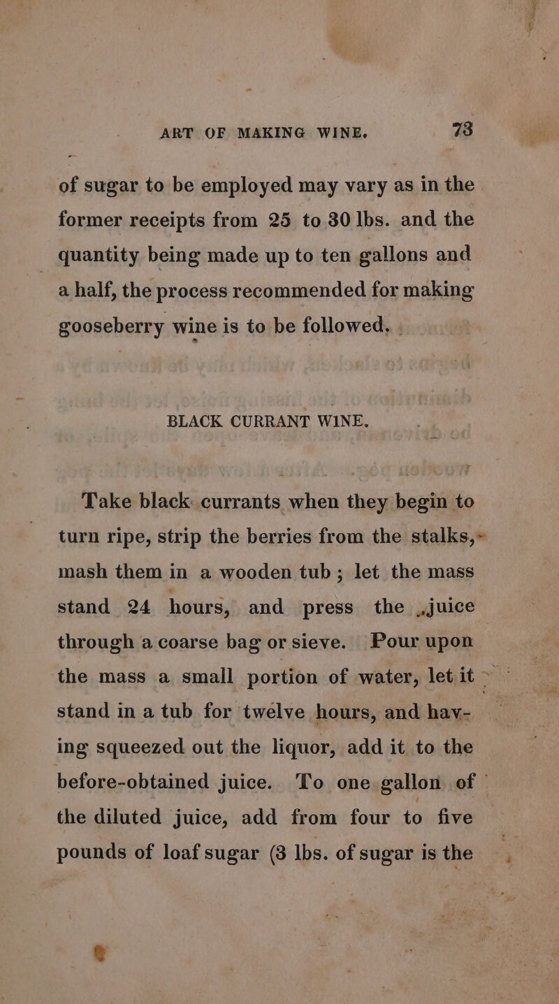 of sugar to be employed may vary as in the former receipts from 25 to.30 lbs. and the quantity being made up to ten gallons and | a half, the process recommended for making gooseberry wine is to be followed. | BLACK CURRANT WINE. Take black: currants when they begin to turn ripe, strip the berries from the stalks,» mash them in a wooden tub; let the mass stand 24 hours, and press the juice through a coarse bag or sieve. Pour upon : the mass a small portion of water, let it ah stand in a tub for twelve hours, and hav- ing squeezed out the liquor, add it to the before-obtained juice. To one gallon of © the diluted juice, add from four to five pounds of loaf sugar (8 lbs. of sugar is the