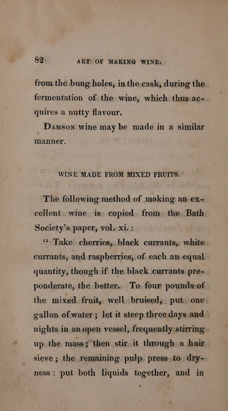 from the bung holes, in the. cask, during the. fermentation of the: wine, which thus.ac- quires a nutty flavour. _ Damson wine may be made in a similar manner. WINE MADE FROM MIXED FRUITS. The following method of making an ex- cellent. wine. is; copied. from, the. Bath Society’s paper, vol. xi. : ‘¢ Take cherries; black currants, white. currants, and. raspberries, of each, an equal quantity, though if the black currants: pre-. ponderate, the -better.. To four pounds:of the mixed. fruit, well, bruisedy| put: one: gallon of water; let it steep three days and nights, in an.open vessel, frequently stirring up. the mass }then stir. it through a hair sieve ; the remaining pulp press»to dry- ness: put both liquids together, and in