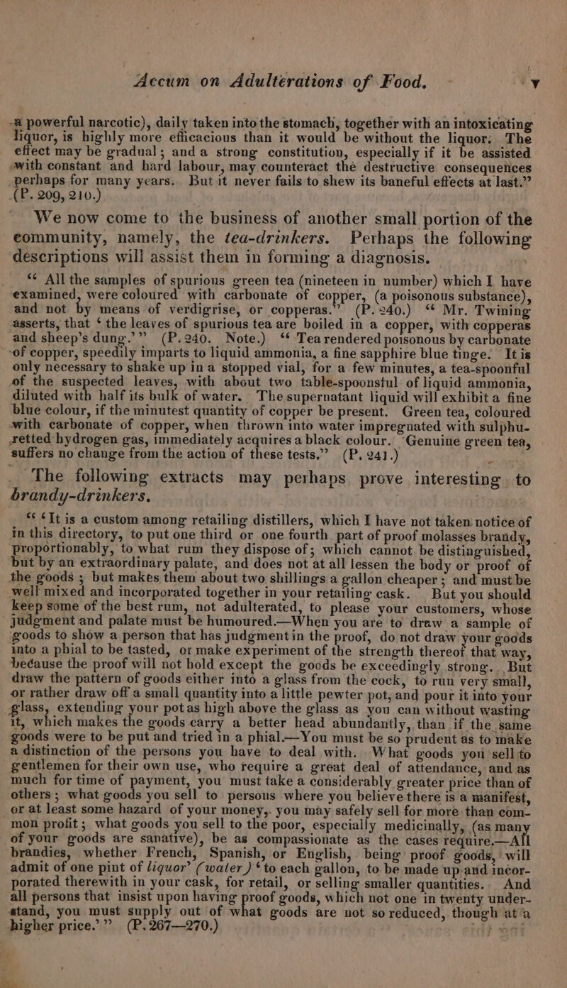 -# powerful narcotic), daily taken into the stomach, together with an intoxicating liquor, is highly more efficacious than it would be without the liquor. The effect may be gradual; anda strong constitution, especially if it be assisted with constant and hard labour, may counteract thé destructive consequences perhaps for many years. But it never fails to shew its baneful effects at last.” _(P. 209, 210.) We now come to the business of another small portion of the community, namely, the tea-drinkers. Perhaps the following descriptions will assist them in forming a diagnosis. *¢ All the samples of spurious green tea (nineteen in number) which I have examined, were coloured with carbonate of copper, (a poisonous substance), and not by means of verdigrise, or copperas.” (P.240.) “ Mr. Twining asserts, that ‘ the leaves of spurious tea are boiled in a copper, with copperas and sheep’s dung.” (P.240. Note.) ‘* Tearendered poisonous by carbonate “of copper, speedily imparts to liquid ammonia, a fine sapphire blue tinge. It is only necessary to shake up in a stopped vial, for a few minutes, a tea-spoonful of the suspected leaves, with about two table-spoonstul of liquid ammonia, diluted with half its bulk of water. The supernatant liquid will exhibit a fine blue colour, if the minutest quantity of copper be present. Green tea, coloured with carbonate of copper, when thrown into water impregnated with sulphu- xetted hydrogen gas, immediately acquires a black colour. “Genuine green tea, suffers no change from the action of these tests,” (P. 241.) _ The following extracts may perhaps prove interesting. to brandy-drinkers. : ** ¢It is a custom among retailing distillers, which I have not taken notice of in this directory, to put one third or one fourth part of proof molasses brandy, proportionably, to what rum they dispose of ; which cannot be distinguished, but by an extraordinary palate, and does not at all lessen the body or proof of the goods ; but makes them about two shillings a gallon cheaper ; and must be well mixed and incorporated together in your retailing cask. But you should keep some of the best rum, not adulterated, to please your customers, whose _ judgment and palate must be humoured.—When you are to draw a sample of goods to show a person that has judgment in the proof, do not draw your goods into a phial to be tasted, or make experiment of the strength Maree that way, beéause the proof will not hold except the goods be exceedingly strong. But draw the pattern of goods either into a glass from the cock, to run very small, or rather draw off a small quantity into a little pewter pot, and pour it into your glass, extending your potas high above the glass as you can without wasting it, which makes the goods carry a better head abundantly, than if the same goods were to be put and tried in a phial—You must be so prudent as to make a distinction of the persons you have to deal with. What goods you sell to gentlemen for their own use, who require a great deal of attendance, and as much for time of payment, you must take a considerably greater price than of others ; what goods you sell to persons where you believe there is a manifest, _or at least some hazard of your money,. you may safely sell for more than com- mon profit; what goods you sell to the poor, especially medicinally, (as man of your goods are sanative), be as compassionate as the cases require.t-Atl brandies, whether French, Spanish, or English, being proof goods, will admit of one pint of liquor’ (water ) ‘to each gallon, to be made up and incor- porated therewith in your cask, for retail, or selling smaller quantities. And all persons that insist upon having proof goods, which not one in twenty under- stand, you must supply out of what goods are not so reduced, though ata higher price.” (P.267—270.) ex ee