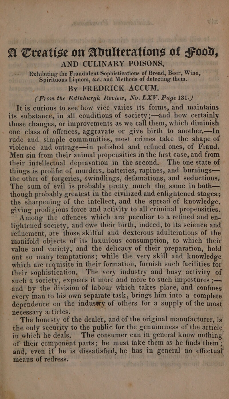 A Treatise on Adulterations of Joon, AND CULINARY POISONS, Exhibiting the Fraudulent Sophistications of Bread, Beer, Wine, Spirituous Liquors, &amp;c. and Methods of detecting them. By FREDRICK ACCUM. (From the Edinburgh Review, No. LXV. Page 131.) ‘It is curious to see’ how vice varies its forms, and maintains its substance, in all conditions of society ;—and how certainly those changes, or improvements as we call them, which diminish . one class of offences, aggravate or give birth to another.—In rude and simple communities, most crimes take the shape of violence and outrage—in polished and refined ones, of Fraud. Men sin from their animal propensities in the first case, and from their intellectual depravation in the second. The one state of things is prolific of murders, batteries, rapines, and burnings— the other of forgeries, Swindlings, defamations, and seductions. The sum of evil is probably pretty much the same in both— though probably greatest in the civilized and enlightened stages; the sharpening of the intellect, and the spread of knowledge, giving prodigious force and activity to all criminal propensities. Among the offences which are peculiar to a refined and en- lightened society, and owe their birth, indeed, to its science and refinement, are those skilful and dexterous adulterations of the manifold objects of its luxurious consumption, to which their value and variety, and the delicacy of their preparation, hold out so many temptations; while the very skill and knowledge which are requisite in their formation, furnish such facilities for their sophistication. The very industry and busy activity of such a society, exposes it more and more to such impostures ;— and by the division of labour which takes place, and confines every man to his own separate task, brings him into a complete dependence on the industry of others for a supply of the most necessary articles. | The honesty of the dealer, and of the original manufacturer, is the only security to the public for the genuineness of the article in which he deals. The consumer can in general know nothing of their component parts; he must take them as he finds them ; and, even if he is dissatisfied, he has in general no effectual means of redress. : er