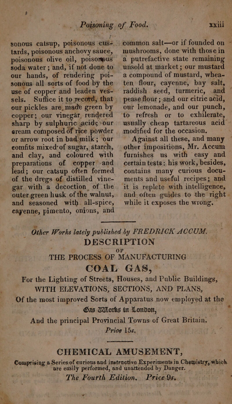 i tards, poisonous anchovy sauce, poisonous olive oil, poisompus soda water ; and, if not done to our hands, of rendering poi- sonous all sorts of food by the sels. Suffice it to record, that eur pickles are,made green by copper; our vinegar, rendered sharp by sulphunic:acids »our gream composed of rice powder or arrow root in bad-milk ; ‘our comfits mixed’ of sugar, starch, and clay, and coloured with preparations of copper -and lead; our catsup often formed of the dregs of distilled vine- gar with a decoction of the outer. green husk of the walnut, and seasoned with. all-spice, cayenne, pimento, onions, and xxiii common salt—or if founded on ~ mushrooms, done with those in unsold at market; our mustard a compound of mustard, whea~ ten flour, cayenne, bay salt, raddish seed, turmeric, .and © pease flour ; and our citric acid, our lemonade, and our punch, usually cheap tartareous acid’ ~ Against all these, and many other impositions, Mr. Accum furnishes. us with easy and certain tests: his work, besides, contains many curious docu- ments and useful recipes; and it is replete with intelligence, and. often. guides to the right » while it exposes the wrong, © * ad