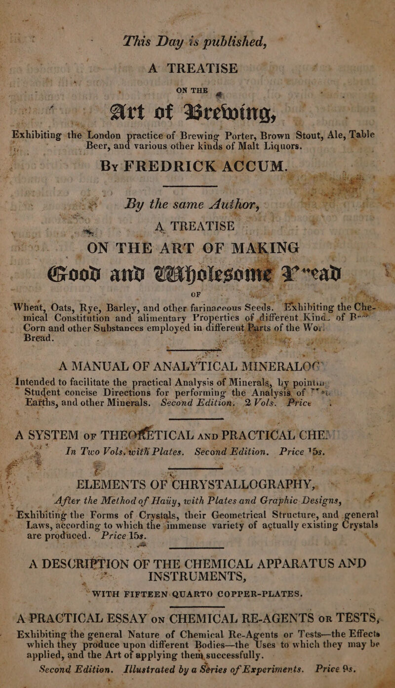 % e Oo eae Day is published, : A TREATISE oe Art of Brevotng, Exhibiting the London practice of Brewing Porter, Brown Stout, Ale, Rabie ON THE ty sala Beer, and various other kinds of Malt Liquors. | By FREDRICK ACCUM, _ os 2°) B : ‘ a oe ce 3 ag y the same Author, Lee POG ae AOTREATICR 2 oc: oo snl ae ON THE ART OF MAKING | Good and Wiholesome Weread eo) ft . ee aes es a ‘Wheat, Oats, Rye, Barley, and other farinaceous Seeds. ‘Exhibiting the then mical Constitution and alimentary Properties of different. Kind. of Br. ts of the Woy: Corn and other Substances employed in different. Bread. SS t ue ae p A MANUAL OF ANALYTICAL MINERALO@ ayes Intended to facilitate the practical Analysis of Minerals, hy pointine: ; Student concise Directions for performing the Analysis, of T &gt; Eafths, and other Minerals. Second Edition. 2Vols. Price &lt; hit MAS i. Qo eee nadie a Pi tABSES: Laat, © A SYSTEM or THEORETICAL anv PRACTICAL CHE)’ ; a “In Two Vols. with Plates. Second Edition. Price 15s. A eee. le ; ah Me 4 “ithe ft ’ re “3 g % ELEMENTS OF CHRYSTALLOGRAPHY, = . Me “g After the Method of Haiiy, with Plates and Graphic. Designs, ~ a » Exhibiting the Forms of Crystals, their Geometrical Structure, and .general *. Laws, according to which the immense variety of actually existing Crystals are produced. Price 15s. : A DESCRIPTION OF THE CHEMICAL APPARATUS AND ae INSTRUMENTS, WITH FIFTEEN: QUARTO COPPER-PLATES. A PRACTICAL ESSAY on CHEMICAL RE-AGENTS or TESTS, _ Exhibiting the general Nature of Chemical Re-Agents or Tests—the Effects _ which they produce upon different Bodies—the Vets to which they may be applied, and the Art of applying them,successfully. y ONE, wit