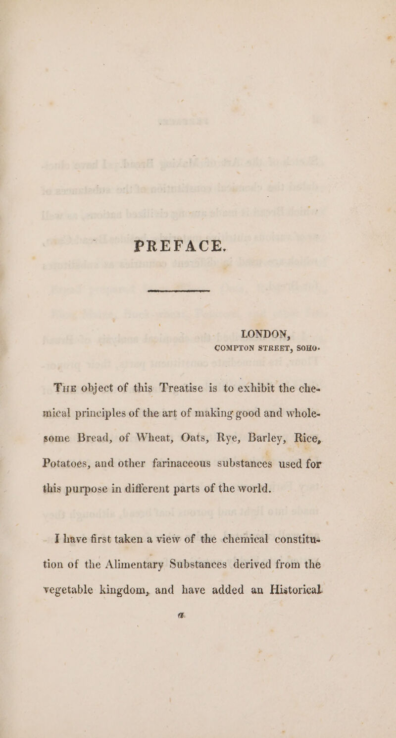 PREFACE. LONDON, COMPTON STREET, SOHO- Fue object of this Treatise is to exhibit the che- mical principles of the art of making good and whole- some Bread, of Wheat, Oats, Rye, Barley, Rice, Potatoes, and other farinaceous substances used for this purpose in different parts of the world. I have first taken a view of the chemical constitu« tion of the Alimentary Substances derived from the vegetable kingdom, and have added an Historical. .